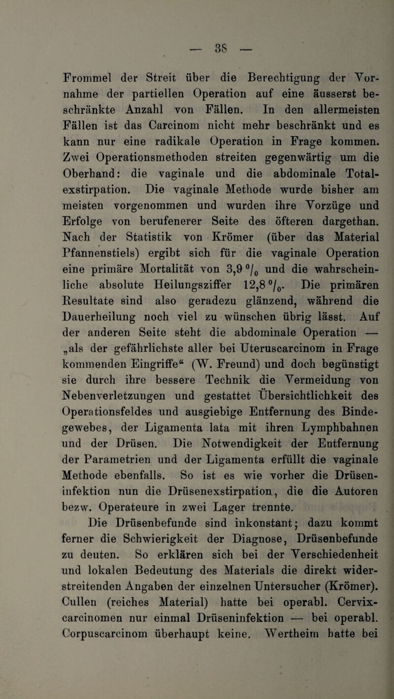 3S Frommei der Streit über die Berechtigung der Yor- nahme der partiellen Operation auf eine äusserst be¬ schränkte Anzahl von Fällen. In den allermeisten Fällen ist das Carcinom nicht mehr beschränkt und es kann nur eine radikale Operation in Frage kommen. Zwei Operationsmethoden streiten gegenwärtig um die Oberhand: die vaginale und die abdominale Total¬ exstirpation. Die vaginale Methode wurde bisher am meisten vorgenommen und wurden ihre Yorzüge und Erfolge von berufenerer Seite des öfteren dargethan. Nach der Statistik von Krömer (über das Material Pfannenstiels) ergibt sich für die vaginale Operation eine primäre Mortalität von 3,9 °/0 und die wahrschein¬ liche absolute Heilungsziffer 12,8 °/0. Die primären Resultate sind also geradezu glänzend, während die Dauerheilung noch viel zu wünschen übrig lässt. Auf der anderen Seite steht die abdominale Operation — „als der gefährlichste aller bei Uteruscarcinom in Frage kommenden Eingriffe“ (W. Freund) und doch begünstigt sie durch ihre bessere Technik die Yermeidung von •• Nebenverletzungen und gestattet Übersichtlichkeit des Operationsfeldes und ausgiebige Entfernung des Binde¬ gewebes, der Ligamenta lata mit ihren Lymphbahnen und der Drüsen. Die Notwendigkeit der Entfernung der Parametrien und der Ligamenta erfüllt die vaginale Methode ebenfalls. So ist es wie vorher die Drüsen¬ infektion nun die Drüsenexstirpation, die die Autoren bezw. Operateure in zwei Lager trennte. Die Drüsenbefunde sind inkonstant; dazu kommt ferner die Schwierigkeit der Diagnose, Drüsenbefunde zu deuten. So erklären sich bei der Yerschiedenheit und lokalen Bedeutung des Materials die direkt wider- streitenden Angaben der einzelnen Untersucher (Krömer). Cullen (reiches Material) hatte bei operabl. Cervix- carcinomen nur einmal Drüseninfektion — bei operabl. Corpuscarcinom überhaupt keine. Wertheim batte bei