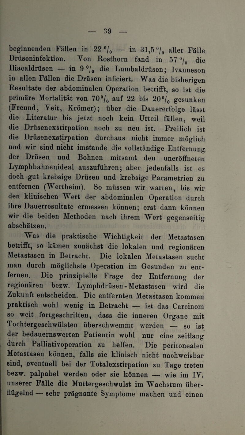 beginnenden Fällen in 22 °/0 — in 31,5 °/0 aller Fälle Drüseninfektion. Von Rosthorn fand in 57 °/0 die Iliacaldrüsen — in 9 °/0 die Lumbaldrüsen; Ivanneson in allen Fällen die Drüsen inficiert. Was die bisherigen Resultate der abdominalen Operation betrifft, so ist die primäre Mortalität von 70 °/0 auf 22 bis 20 °/0 gesunken (Freund, Veit, Krömer); über die Dauererfolge lässt die Literatur bis jetzt noch kein Urteil fällen, weil die Drüsenexstirpation noch zu neu ist. Freilich ist die Drüsenexstirpation durchaus nicht immer möglich und wir sind nicht imstande die vollständige Entfernung der Drüsen und Bohnen mitsamt den uneröffneten Lymphbahnenideal auszuführen; aber jedenfalls ist es doch gut krebsige Drüsen und krebsige Parametrien zu entfernen (Wertheim). So müssen wir warten, bis wir den klinischen Wert der abdominalen Operation durch ihre Dauerresultate ermessen können; erst dann können wir die beiden Methoden nach ihrem Wert gegenseitig abschätzen. Was die praktische Wichtigkeit der Metastasen betrifft, so kämen zunächst die lokalen und regionären Metastasen in Betracht. Die lokalen Metastasen sucht man durch möglichste Operation im Gesunden zu ent¬ fernen. Die prinzipielle Frage der Entfernung der regionären bezw. Lymphdrüsen-Metastasen wird die Zukunft entscheiden. Die entfernten Metastasen kommen praktisch wohl wenig in Betracht — ist das Carcinom so weit fortgeschritten, dass die inneren Organe mit Tochtergeschwülsten überschwemmt werden — so ist der bedauernswerten Patientin wohl nur eine zeitlang durch Palliativoperation zu helfen. Die peritonealen Metastasen können, falls sie klinisch nicht nachweisbar sind, eventuell bei der Totalexstirpation zu Tage treten bezw. palpabel werden oder sie können — wie im IV. unserer Fälle die Muttergeschwulst im Wachstum über¬ flügelnd — sehr prägnante Symptome machen und einen
