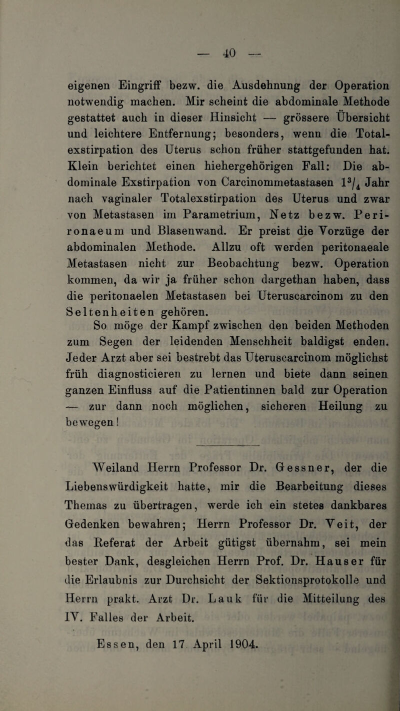 eigenen Eingriff bezw. die Ausdehnung der Operation notwendig machen. Mir scheint die abdominale Methode gestattet auch in dieser Hinsicht — grössere Übersicht und leichtere Entfernung; besonders, wenn die Total¬ exstirpation des Uterus schon früher stattgefuuden hat. Klein berichtet einen hiehergehörigen Fall: Die ab¬ dominale Exstirpation von Carcinommetastasen l3/4 Jahr nach vaginaler Totalexstirpation des Uterus und zwar von Metastasen im Parametrium, Netz bezw. Peri- ronaeum und Blasenwand. Er preist die Vorzüge der abdominalen Methode. Allzu oft werden peritonaeale Metastasen nicht zur Beobachtung bezw. Operation kommen, da wir ja früher schon dargethan haben, dass die peritonaelen Metastasen bei Uteruscarcinom zu den Seltenheiten gehören. So möge der Kampf zwischen den beiden Methoden zum Segen der leidenden Menschheit baldigst enden. Jeder Arzt aber sei bestrebt das Uteruscarcinom möglichst früh diagnosticieren zu lernen und biete dann seinen ganzen Einfluss auf die Patientinnen bald zur Operation — zur dann noch möglichen, sicheren Heilung zu bewegen! Weiland Herrn Professor Dr. Gessner, der die Liebenswürdigkeit hatte, mir die Bearbeitung dieses Themas zu übertragen, werde ich ein stetes dankbares Gedenken bewahren; Herrn Professor Dr. Veit, der das Referat der Arbeit gütigst übernahm, sei mein bester Dank, desgleichen Herrn Prof. Dr. Hauser für die Erlaubnis zur Durchsicht der Sektionsprotokolle und Herrn prakt. Arzt Dr. Lauk für die Mitteilung des IV. Falles der Arbeit. Essen, den 17 April 1904.