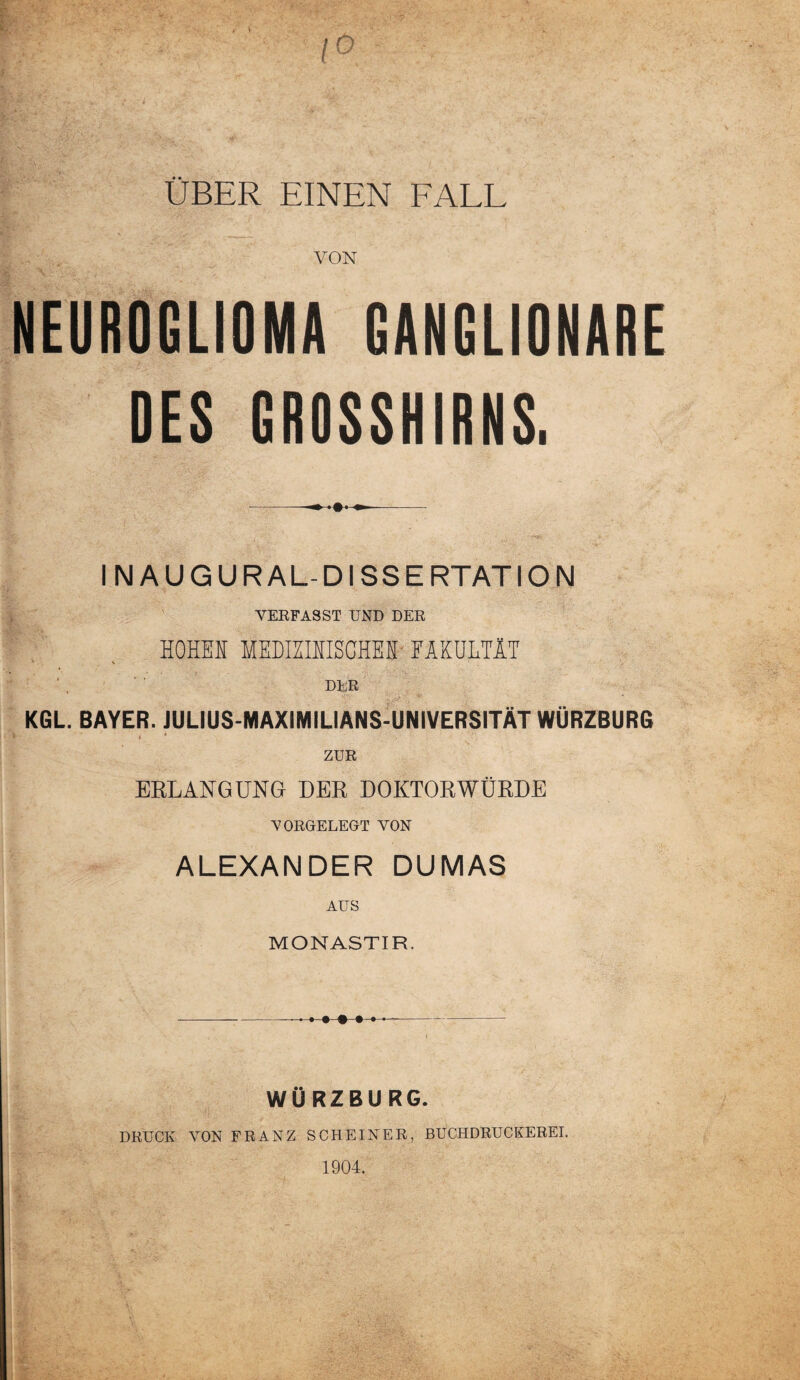 ÜBER EINEN FALL VON NEUROGLIOMA GANGLIONARE DES GROSSHIRNS. INAUG URAL-DISSERTATION VERFASST UND DER HOHEN MEDIZINISCHES FAKULTÄT DER KGL. BAYER. JULIUS-MAXIMILIANS-UNIVERSITÄT WÜRZBURG . • ZUR ERLANGUNG DER DOKTORWÜRDE VORGELEGT VON ALEXANDER DUMAS AUS MONASTIR. -..>»>>♦--- WÜRZBURG. DRUCK VON FRANZ SCHEINER, BUCHDRUCKEREI. 1904.