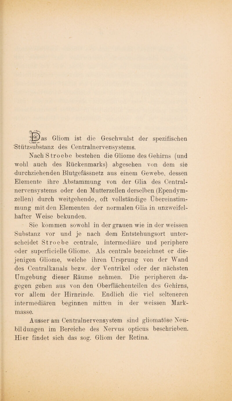 as Gliom ist die Geschwulst der spezifischen Stützsubstanz des Centralnervensystems. NachStroebe bestehen die Gliome des Gehirns (und wohl auch des Rückenmarks) abgesehen von dem sie durchziehenden Blutgefässnetz aus einem Gewebe, dessen Elemente ihre Abstammung von der Glia des Central¬ nervensystems oder den Mutterzellen derselben (Ependym- zellen) durch weitgehende, oft vollständige Übereinstim¬ mung mit den Elementen der normalen Glia in unzweifel¬ hafter Weise bekunden. Sie kommen sowohl in der grauen wie in der weissen Substanz vor und je nach dem Entstehungsort unter¬ scheidet Stroebe centrale, intermediäre und periphere oder superficielle Gliome. Als centrale bezeichnet er die¬ jenigen Gliome, welche ihren Ursprung von der Wand des Centralkanals bezw. der Ventrikel oder der nächsten Umgebung dieser Räume nehmen. Die peripheren da¬ gegen gehen aus von den Oberflächenteilen des Gehirns, vor allem der Hirnrinde. Endlich die viel selteneren intermediären beginnen mitten in der weissen Mark¬ masse. Ausser am Centralnervensystem sind gliomatöse Neu¬ bildungen im Bereiche des Nervus opticus beschrieben. Hier findet sich das sog. Gliom der Retina.