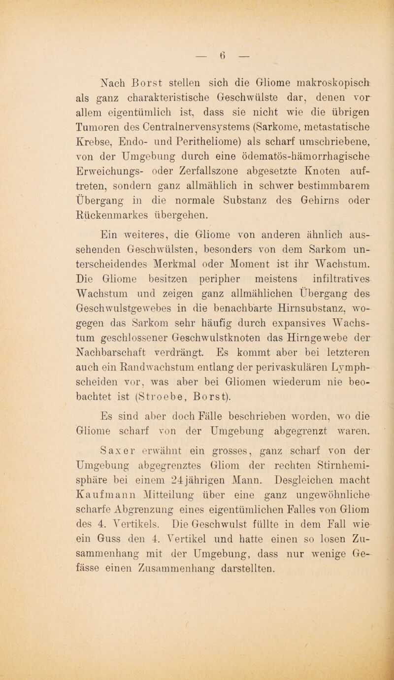 Nach Borst stellen sich die Gliome makroskopisch als ganz charakteristische Geschwülste dar, denen vor allem eigentümlich ist, dass sie nicht wie die übrigen Tumoren des Centralnervensystems (Sarkome, metastatische Krebse, Endo- und Peritheliome) als scharf umschriebene, von der Umgebung durch eine ödematös-hämorrhagische Erweichungs- oder Zerfallszone abgesetzte Knoten auf- treten, sondern ganz allmählich in schwer bestimmbarem Übergang in die normale Substanz des Gehirns oder Rückenmarkes übergehen. Ein weiteres, die Gliome von anderen ähnlich aus¬ sehenden Geschwülsten, besonders von dem Sarkom un¬ terscheidendes Merkmal oder Moment ist ihr Wachstum. Die Gliome besitzen peripher meistens infiltratives Wachstum und zeigen ganz allmählichen Übergang des Geschwulstgewebes in die benachbarte Hirnsubstanz, wo¬ gegen das Sarkom sehr häufig durch expansives Wachs¬ tum geschlossener Geschwulstknoten das Hirngewebe der Nachbarschaft verdrängt. Es kommt aber bei letzteren auch ein Randwachstum entlang der perivaskulären Lymph- scheiden vor, was aber bei Gliomen wiederum nie beo¬ bachtet ist (Stroebe, Borst). Es sind aber doch Fälle beschrieben worden, wo die Gliome scharf von der Umgebung abgegrenzt waren. Saxer erwähnt ein grosses, ganz scharf von der Umgebung abgegrenztes Gliom der rechten Stirnhemi¬ sphäre bei einem 24jährigen Mann. Desgleichen macht Kaufmann Mitteilung über eine ganz ungewöhnliche scharfe Abgrenzung eines eigentümlichen Falles von Gliom des 4. Yertikels. Die Geschwulst füllte in dem Fall wie ein Guss den 4. Vertikel und hatte einen so losen Zu¬ sammenhang mit der Umgebung, dass nur wenige Ge- fässe einen Zusammenhang darstellten.