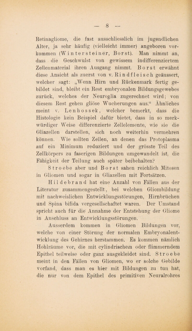 Retinagliome, die fast ausschliesslich im jugendlichen Alter, ja sehr häufig (vielleicht immer) angeboren Vor¬ kommen (Wi n ter steiner, Borst). Man nimmt an, dass die Geschwulst von gewissem in differenziertem Zellenmaterial ihren Ausgang nimmt. Borst erwähnt diese Ansicht als zuerst von v. Rindfleisch geäussert, welcher sagt: „Wenn Hirn und Rückenmark fertig ge¬ bildet sind, bleibt ein Rest embryonalen Bildungsgewebes zurück, welches der Neuroglia zugerechnet wird; von diesem Rest gehen gliöse Wucherungen aus.“ Ähnliches meint v. Lenhossek, welcher bemerkt, dass die Histologie kein Beispiel dafür bietet, dass in so merk¬ würdiger Weise differenzierte Zellelemente, wie sie die Gliazellen darstellen, sich noch weiterhin vermehren können. Wie sollten Zellen, an denen das Protoplasma auf ein Minimum reduziert und der grösste Teil des Zellkörpers zu faserigen Bildungen umgewandelt ist, die Fähigkeit der Teilung auch später beibehalten? S t r o ehe aber und Borst sahen reichlich Mitosen in Gliomen und sogar in Gliazellen mit Fortsätzen. H i 1 d e b r a n d hat eine Anzahl von Fällen aus der Literatur zusammengestellt, bei welchen Gliombildung mit nachweislichen Entwicklungsstörungen, Hirnbrüchen und Spina bifida vergesellschaftet waren. Der Umstand spricht auch für die' Annahme der Entstehung der Gliome in Anschluss an Entwicklungsstörungen. Ausserdem kommen in Gliomen Bildungen vor, welche von einer Störung der normalen Embryonalent¬ wicklung des Gehirnes herstammen. Es kommen nämlich Hohlräume vor, die mit cvlindrischem oder flimmerndem Epithel teilweise oder ganz ausgekleidet sind. Stroebe meint in den Fällen von Gliomen, wo er solche Gebilde vorfand, dass man es hier mit Bildungen zu tun hat, die nur von dem Epithel des primitiven Neuralrohres