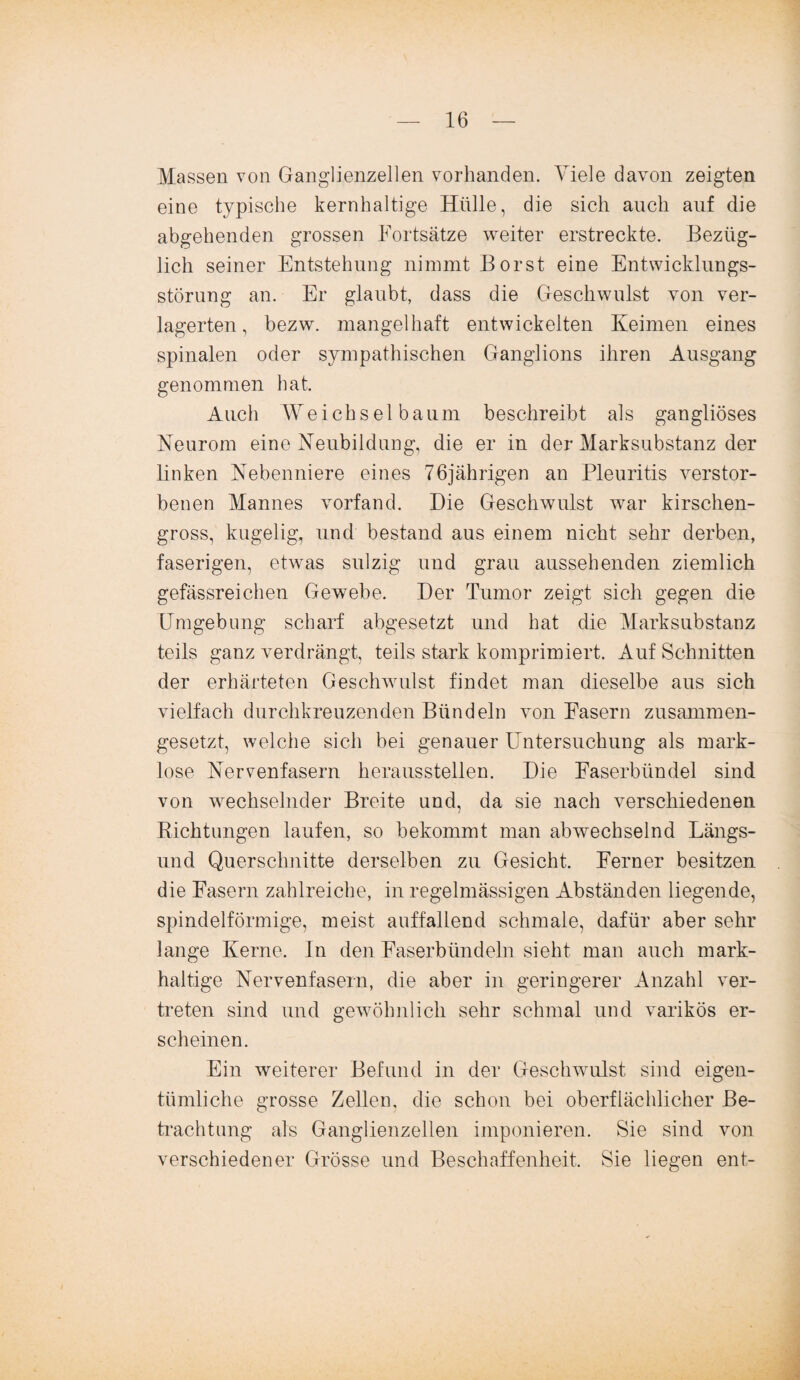 Massen von Ganglienzellen vorhanden. Viele davon zeigten eine typische kernhaltige Hülle, die sich auch auf die abgehenden grossen Fortsätze weiter erstreckte. Bezüg¬ lich seiner Entstehung nimmt Borst eine Entwicklungs¬ störung an. Er glaubt, dass die Geschwulst von ver¬ lagerten, bezw. mangelhaft entwickelten Keimen eines spinalen oder sympathischen Ganglions ihren Ausgang genommen hat. Auch Weichsel bäum beschreibt als gangliöses Neurom eine Neubildung, die er in der Marksubstanz der linken Nebenniere eines 76jährigen an Pleuritis verstor¬ benen Mannes vorfand. Die Geschwulst war kirschen¬ gross, kugelig, und bestand aus einem nicht sehr derben, faserigen, etwas sulzig und grau aussehenden ziemlich gefässreichen Gewebe. Der Tumor zeigt sich gegen die Umgebung scharf abgesetzt und hat die Marksubstanz teils ganz verdrängt, teils stark komprimiert. Auf Schnitten der erhärteten Geschwulst findet man dieselbe aus sich vielfach durchkreuzenden Bündeln von Fasern zusammen¬ gesetzt, welche sich bei genauer Untersuchung als mark¬ lose Nervenfasern heraussteilen. Die Faserbündel sind von wechselnder Breite und, da sie nach verschiedenen Richtungen laufen, so bekommt man abwechselnd Längs¬ und Querschnitte derselben zu Gesicht. Ferner besitzen die Fasern zahlreiche, in regelmässigen Abständen liegende, spindelförmige, meist auffallend schmale, dafür aber sehr lange Kerne. In den Faserbündeln sieht man auch mark¬ haltige Nervenfasern, die aber in geringerer Anzahl ver¬ treten sind und gewöhnlich sehr schmal und varikös er¬ scheinen. Ein weiterer Befund in der Geschwulst sind eigen¬ tümliche grosse Zellen, die schon bei oberflächlicher Be¬ trachtung als Ganglienzellen imponieren. Sie sind von verschiedener Grösse und Beschaffenheit. Sie liegen ent-