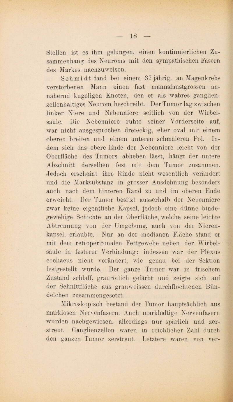 Stellen ist es ihm gelungen, einen kontinuierlichen Zu¬ sammenhang des Neuroms mit den sympathischen Fasern des Markes nachzuweisen. Schmidt fand bei einem 37 jährig, an Magenkrebs verstorbenen Mann einen fast mannsfaustgrossen an¬ nähernd kugeligen Knoten, den er als wahres ganglien¬ zellenhaltiges Neurom beschreibt. Der Tumor lag zwischen linker Niere und Nebenniere seitlich von der Wirbel¬ säule. Die Nebenniere ruhte seiner Vorderseite auf. war nicht ausgesprochen dreieckig, eher oval mit einem oberen breiten und einem unteren schmäleren Pol. In¬ dem sich das obere Ende der Nebenniere leicht von der Oberfläche des Tumors abheben lässt, hängt der untere Abschnitt derselben fest mit dem Tumor zusammen. Jedoch erscheint ihre Rinde nicht wesentlich verändert und die Marksubstanz in grosser Ausdehnung besonders auch nach dem hinteren Rand zu und im oberen Ende erweicht. Der Tumor besitzt ausserhalb der Nebenniere zwar keine eigentliche Kapsel, jedoch eine dünne binde¬ gewebige Schichte an der Oberfläche, welche seine leichte Abtrennung von der Umgebung, auch von der Nieren¬ kapsel, erlaubte. Nur an der medianen Fläche stand er mit dem retroperitonalen Fettgewebe neben der Wirbel¬ säule in festerer Verbindung; indessen war der Plexus coeliacus nicht verändert, wie genau bei der Sektion festgestellt wurde. Der ganze Tumor war in frischem Zustand schlaff, graurötlich gefärbt und zeigte sich auf der Schnittfläche aus grauweissen durchflochtenen Bün- delchen zusammengesetzt. Mikroskopisch bestand der Tumor hauptsächlich aus marklosen Nervenfasern. Auch markhaltige Nervenfasern wurden nachgewiesen, allerdings nur spärlich und zer¬ streut. Ganglienzellen waren in reichlicher Zahl durch den ganzen Tumor zerstreut. Letztere waren von ver-