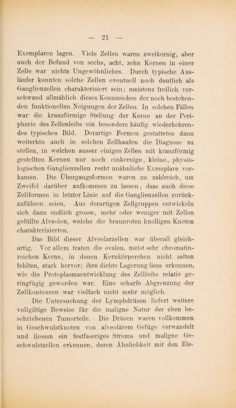 Exemplaren lagen. Yiele Zellen waren zweikernig, aber auch der Befund von sechs, acht, zehn Kernen in einer Zelle war nichts Ungewöhnliches. Durch typische Aus¬ läufer konnten solche Zellen eventuell noch deutlich als Ganglienzellen charakterisiert sein; meistens freilich ver¬ schwand allmählich dieses Kennzeichen der noch bestehen¬ den funktionellen Neigungen der Zellen. In solchen Fällen war die kranzförmige Stellung der Kerne an der Peri¬ pherie des Zellenleibs ein besonders häufig wiederkehren¬ des typisches Bild. Derartige Formen gestatteten dann weiterhin auch in solchen Zellhaufen die Diagnose zu stellen, in welchen ausser einigen Zellen mit kranzförmig gestellten Kernen nur noch einkernige, kleine, physio¬ logischen Ganglienzellen recht unähnliche Exemplare vor¬ kamen. Die Übergangsformen waren zu zahlreich, um Zweifel darüber aufkommen zu lassen, dass auch diese Zellformen in letzter Linie auf die Ganglienzellen zurück¬ zuführen seien. Aus derartigen Zellgruppen entwickeln sich dann endlich grosse, mehr oder weniger mit Zellen gefüllte Alveolen, welche die braunroten knolligen Knoten charakterisierten. Das Bild dieser Alveolarzellen war überall gleich¬ artig. Yor allem traten die ovalen, meist sehr chromatin- reichen Kerne, in denen Kernkörperchen nicht selten fehlten, stark hervor; ihre dichte Lagerung liess erkennen, wie die Protoplasmaentwicklung des Zellleibs relativ ge¬ ringfügig geworden war. Eine scharfe Abgrenzung der Zellkontouren war vielfach nicht mehr möglich. Die Untersuchung der Lymphdrüsen liefert weitere vollgültige Beweise für die maligne Natur der eben be¬ schriebenen Tumorteile. Die Drüsen waren vollkommen in Geschwulstknoten von alveolärem Gefüge verwandelt und liesssn ein festfaseriges Stroma und maligne Ge¬ schwulstzellen erkennen, deren Ähnlichkeit mit den Eie-