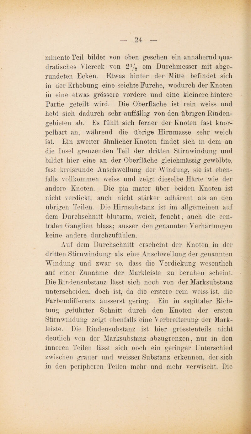 minente Teil bildet von oben gesehen ein annähernd qua¬ dratisches Yiereck von 2x/2 cm Durchmesser mit abge¬ rundeten Ecken. Etwas hinter der Mitte befindet sich in der Erhebung eine seichte Furche, wodurch der Knoten in eine etwas grössere vordere und eine kleinere hintere Partie geteilt wird. Die Oberfläche ist rein weiss und hebt sich dadurch sehr auffällig von den übrigen Rinden¬ gebieten ab. Es fühlt sich ferner der Knoten fast knor¬ pelhart an, während die übrige Hirnmasse sehr weich ist. Ein zweiter ähnlicher Knoten findet sich in dem an die Insel grenzenden Teil der dritten Stirnwindung und bildet hier eine an der Oberfläche gleichmässig gewölbte, fast kreisrunde Anschwellung der Windung, sie ist eben¬ falls vollkommen weiss und zeigt dieselbe Härte wie der andere Knoten. Die pia mater über beiden Knoten ist nicht verdickt, auch nicht stärker adhärent als an den übrigen Teilen. Die Hirnsubstanz ist im allgemeinen auf dem Durchschnitt blutarm, weich, feucht; auch die cen¬ tralen Granglien blass; ausser den genannten Verhärtungen keine andere durchzufühlen. Auf dem Durchschnitt erscheint der Knoten in der dritten Stirnwindung als eine Anschwellung der genannten Windung und zwar so, dass die Verdickung wesentlich auf einer Zunahme der Markleiste zu beruhen scheint. Die Rin den Substanz lässt sich noch von der Marksubstanz unterscheiden, doch ist, da die erstere rein weiss ist, die Earbendifferenz äusserst gering. Ein in sagittaler Rich¬ tung geführter Schnitt durch den Knoten der ersten Stirnwindung zeigt ebenfalls eine Verbreiterung der Mark- leiste. Die Rindensubstanz ist hier grösstenteils nicht deutlich von der Marksubstanz abzugrenzen, nur in den inneren Teilen lässt sich noch ein geringer Unterschied zwischen grauer und weisser Substanz erkennen, der sich in den peripheren Teilen mehr und mehr verwischt. Die