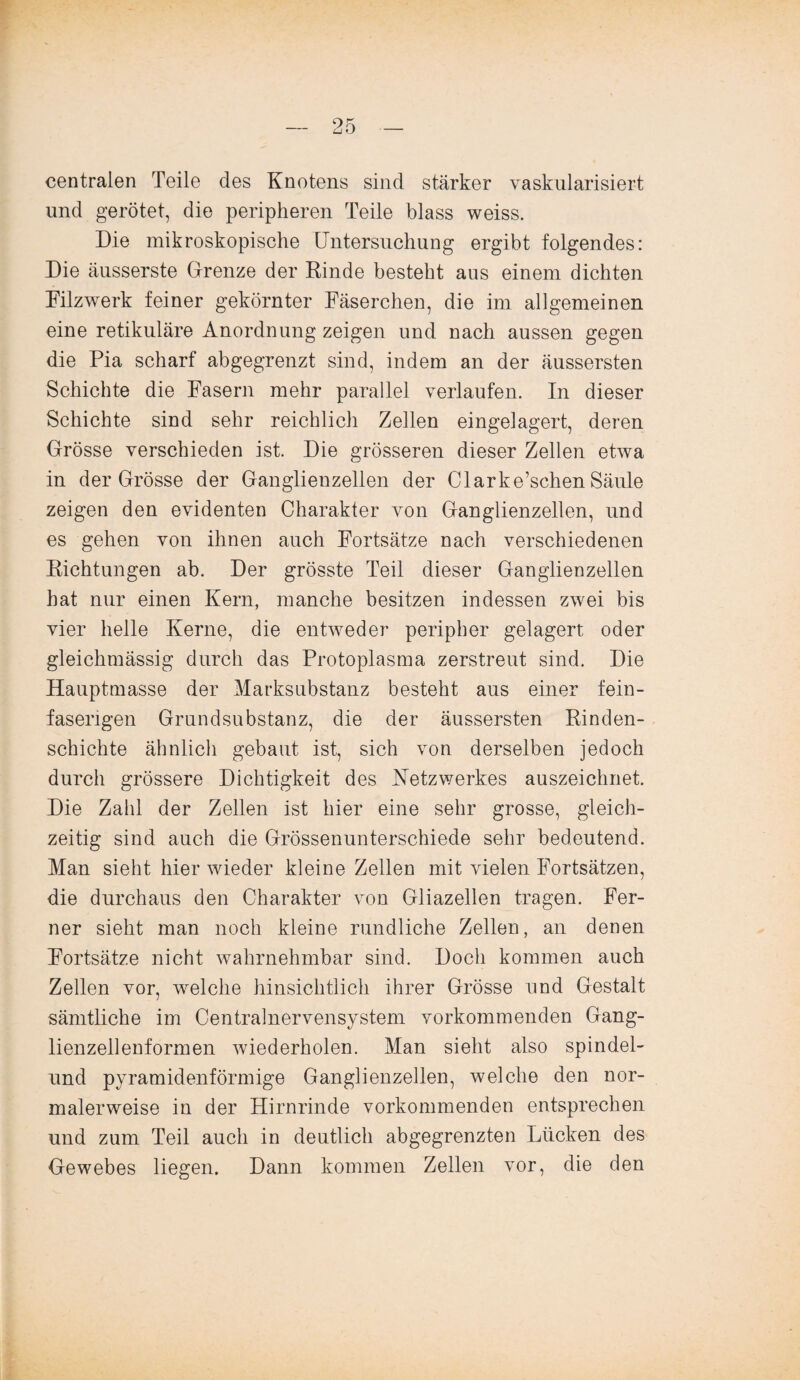 centralen Teile des Knotens sind stärker vaskularisiert und gerötet, die peripheren Teile blass weiss. Die mikroskopische Untersuchung ergibt folgendes: Die äusserste Grenze der Rinde besteht aus einem dichten Filzwerk feiner gekörnter Fäserchen, die im allgemeinen eine retikuläre Anordnung zeigen und nach aussen gegen die Pia scharf abgegrenzt sind, indem an der äussersten Schichte die Fasern mehr parallel verlaufen. In dieser Schichte sind sehr reichlich Zellen eingelagert, deren Grösse verschieden ist. Die grösseren dieser Zellen etwa in der Grösse der Ganglienzellen der Clarke’schen Säule zeigen den evidenten Charakter von Ganglienzellen, und es gehen von ihnen auch Fortsätze nach verschiedenen Richtungen ab. Der grösste Teil dieser Ganglienzellen hat nur einen Kern, manche besitzen indessen zwei bis vier helle Kerne, die entweder peripher gelagert oder gleichmässig durch das Protoplasma zerstreut sind. Die Hauptmasse der Marksubstanz besteht aus einer fein¬ faserigen Grundsubstanz, die der äussersten Rinden¬ schichte ähnlich gebaut ist, sich von derselben jedoch durch grössere Dichtigkeit des Netzwerkes auszeichnet. Die Zahl der Zellen ist hier eine sehr grosse, gleich¬ zeitig sind auch die Grössenunterschiede sehr bedeutend. Man sieht hier wieder kleine Zellen mit vielen Fortsätzen, die durchaus den Charakter von Gliazellen tragen. Fer¬ ner sieht man noch kleine rundliche Zellen, an denen Fortsätze nicht wahrnehmbar sind. Doch kommen auch Zellen vor, welche hinsichtlich ihrer Grösse und Gestalt sämtliche im Centralnervensystem vorkommenden Gang¬ lienzellenformen wiederholen. Man sieht also spindel- und pyramidenförmige Ganglienzellen, welche den nor¬ malerweise in der Hirnrinde vorkommenden entsprechen und zum Teil auch in deutlich abgegrenzten Lücken des Gewebes liegen. Dann kommen Zellen vor, die den