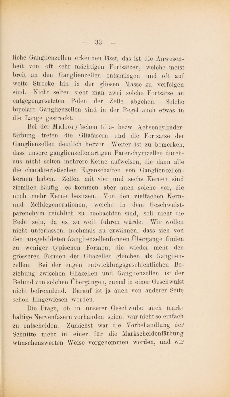 liehe Ganglienzellen erkennen lässt, das ist die Anwesen¬ heit von oft sehr mächtigen Fortsätzen, welche meist breit an den Ganglienzellen entspringen und oft auf weite Strecke hin in der gliosen Masse zu verfolgen sind. Nicht selten sieht man zwei solche Fortsätze an entgegengesetzten Polen der Zelle abgehen. Solche bipolare Ganglienzellen sind in der Regel auch etwas in die Länge gestreckt. Bei der Mallory’schen Glia- bezw. Achsencylinder- färbung treten die Gliafasern und die Fortsätze der Ganglienzellen deutlich hervor. Weiter ist zu bemerken, dass unsere ganglienzellenartigen Parenchymzellen durch¬ aus nicht selten mehrere Kerne aufweisen, die dann alle die charakteristischen Eigenschaften von Ganglienzellen¬ kernen haben. Zellen mit vier und sechs Kernen sind ziemlich häufig; es kommen aber auch solche vor, die noch mehr Kerne besitzen. Von den vielfachen Kern- und Zelldegenerationen, welche in dein Geschwulst¬ parenchym reichlich zu beobachten sind, soll nicht die Rede sein, da es zu weit führen würde. Wir wollen nicht unterlassen, nochmals zu erwähnen, dass sich von den ausgebildeten Ganglienzellenformen Übergänge finden zu weniger typischen Formen, die wieder mehr den grösseren Formen der Gliazellen gleichen als Ganglien¬ zellen. Bei der engen entwicklungsgeschichtlichen Be¬ ziehung zwischen Gliazellen und Ganglienzellen ist der Befund von solchen Übergängen, zumal in einer Geschwulst nicht befremdend. Darauf ist ja auch von anderer Seite schon hingewiesen worden. Die Frage, ob in unserer Geschwulst auch mark¬ haltige Nervenfasern vorhanden seien, war nicht so einfach zu entscheiden. Zunächst war die Vorbehandlung der Schnitte nicht in einer für die Markscheidenfärbung wünschenswerten Weise vorgenommen worden, und wir