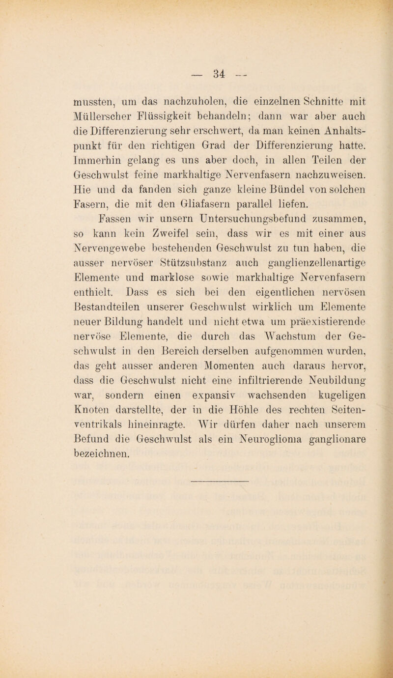 mussten, um das nachzuholen, die einzelnen Schnitte mit Müllerscher Flüssigkeit behandeln; dann war aber auch die Differenzierung sehr erschwert, da man keinen Anhalts¬ punkt für den richtigen Grad der Differenzierung hatte. Immerhin gelang es uns aber doch, in allen Teilen der Geschwulst feine markhaltige Nervenfasern nachzuweisen. Hie und da fanden sich ganze kleine Bündel von solchen Fasern, die mit den Gliafasern parallel liefen. Fassen wir unsern Untersuchungsbefund zusammen, so kann kein Zweifel sein, dass wir es mit einer aus Nervengewebe bestehenden Geschwulst zu tun haben, die ausser nervöser Stützsubstanz auch ganglienzellenartige Elemente und marklose sowie markhaltige Nervenfasern enthielt. Dass es sich bei den eigentlichen nervösen Bestandteilen unserer Geschwulst wirklich um Elemente neuer Bildung handelt und nicht etwa um präexistierende nervöse Elemente, die durch das Wachstum der Ge¬ schwulst in den Bereich derselben aufgenommen wurden, das geht ausser anderen Momenten auch daraus hervor, dass die Geschwulst nicht eine infiltrierende Neubildung war, sondern einen expansiv wachsenden kugeligen Knoten darstellte, der in die Höhle des rechten Seiten- ventrikals hineinragte. Wir dürfen daher nach unserem Befund die Geschwulst als ein Neuroglioma ganglionare bezeichnen.