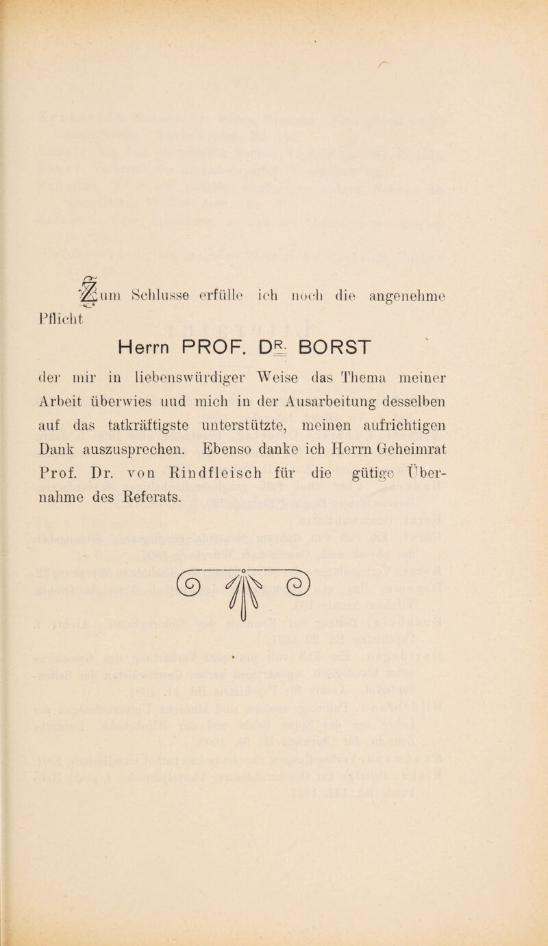 ^um. Schlüsse erfülle ich noch die angenehme Pflicht Herrn PROF. DR BORST de]* mir in liebenswürdiger Weise das Thema meiner Arbeit überwies und mich in der Ausarbeitung desselben auf das tatkräftigste unterstützte, meinen aufrichtigen Dank auszusprechen. Ebenso danke ich Herrn Geheimrat Prof. Dr. von Rindfleisch für die gütige Über¬ nahme des Referats.