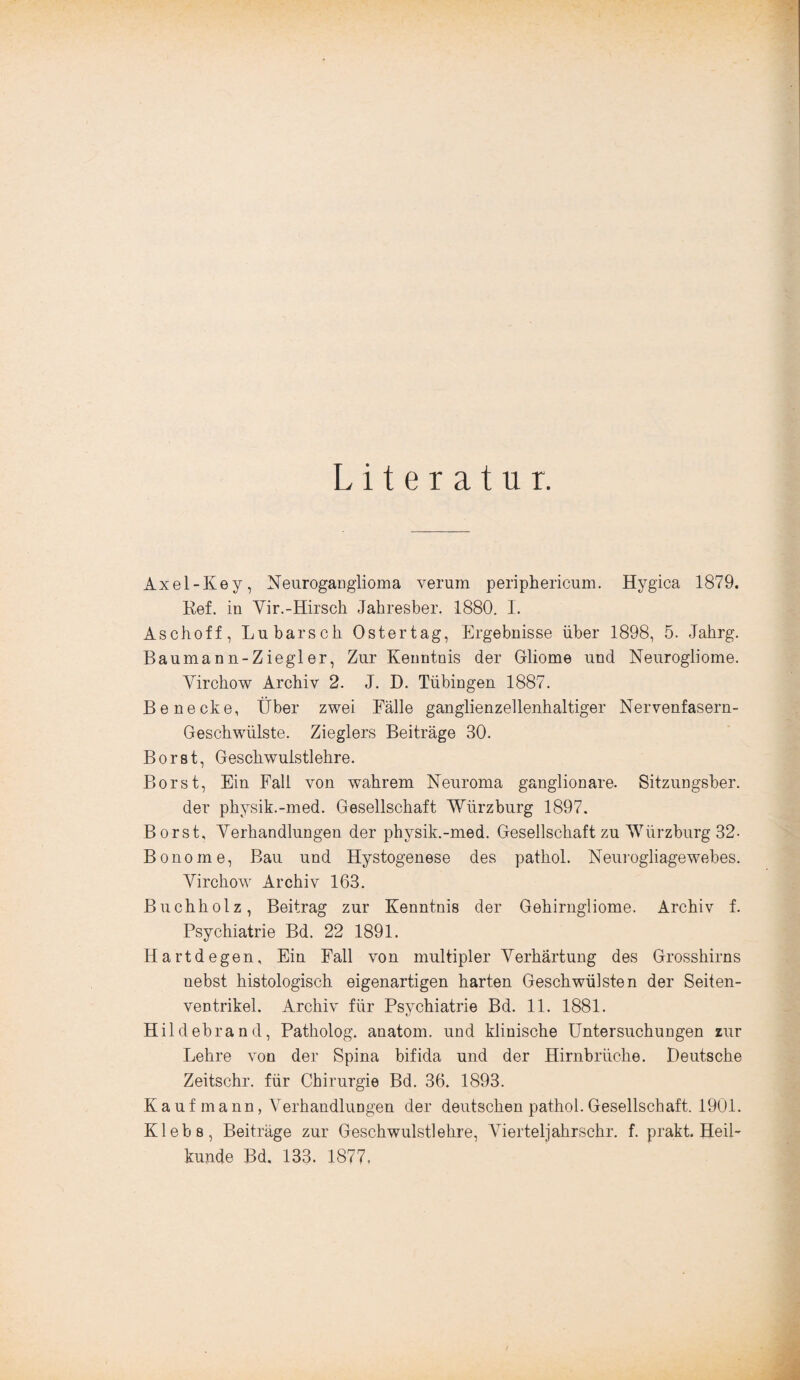 Literatur. Axel-Key, NeurogaDglioma verum periphericum. Hygica 1879. Ref. in Yir.-Hirsch Jahresber. 1880. I. Aschoff, Lu bars ob Oster tag, Ergebnisse über 1898, 5. Jahrg. Baumann-Ziegler, Zur Kenntnis der Gliome und Neurogliome. Yirchow Archiv 2. J. D. Tübingen 1887. Be necke, Über zwei Fälle ganglienzellenhaltiger Nervenfasern- Geschwülste. Zieglers Beiträge 30. Borst, Geschwulstlehre. Borst, Ein Fall von wahrem Neuroma ganglionare. Sitzungsber. der physik.-med. Gesellschaft Würzburg 1897. Borst, Yerhandlungen der physik.-med. Gesellschaft zu Würzbnrg 32- Bonome, Bau und Hystogenese des pathol. Neurogliagewebes. Yirchow Archiv 163. Buchholz, Beitrag zur Kenntnis der Gehirngliome. Archiv f. Psychiatrie Bd. 22 1891. Hartdegen, Ein Fall von multipler Verhärtung des Grosshirns nebst histologisch eigenartigen harten Geschwülsten der Seiten¬ ventrikel. Archiv für Psychiatrie Bd. 11. 1881. Hildebrand, Patholog. anatom. und klinische Untersuchungen zur Lehre von der Spina bifida und der Hirnbriiche. Deutsche Zeitschr. für Chirurgie Bd. 36. 1893. Kaufmann, Verhandlungen der deutschen pathol. Gesellschaft. 1901. Klebe, Beiträge zur Geschwulstlehre, Viertel]ahrschr. f. prakt. Heil¬ kunde Bd. 133. 1877,