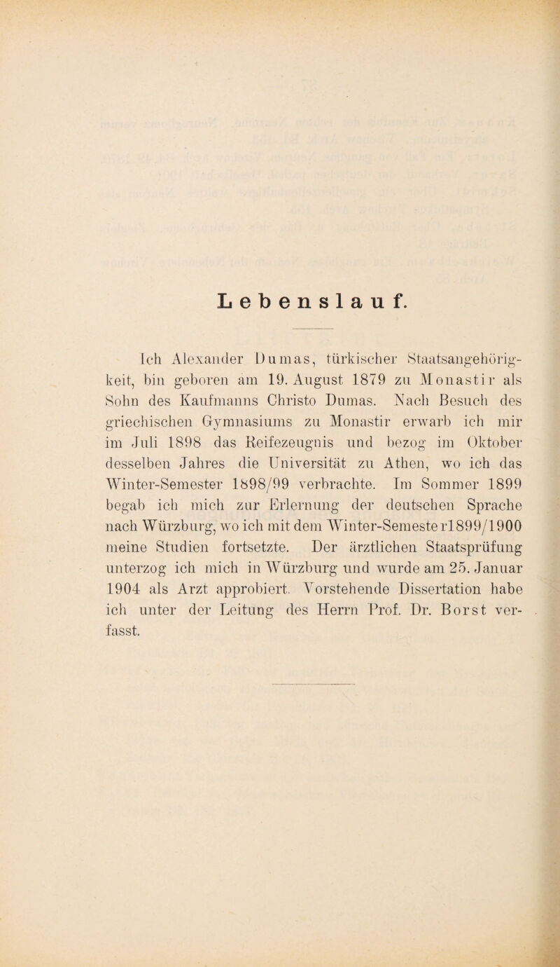 Lebenslauf. Ich Alexander Dumas, türkischer Staatsangehörig¬ keit, bin geboren am 19. August 1879 zu Monastir als Sohn des Kaufmanns Christo Dumas. Nach Besuch des griechischen Gymnasiums zu Monastir erwarb ich mir im Juli 1898 das Reifezeugnis und bezog im Oktober desselben Jahres die Universität zu Athen, wo ich das Winter-Semester 1898/99 verbrachte. Im Sommer 1899 begab ich mich zur Erlernung der deutschen Sprache nach Würzburg, wo ich mit dem Winter-Semesterl899/1900 meine Studien fortsetzte. Der ärztlichen Staatsprüfung unterzog ich mich in WTürzburg und wurde am 25. Januar 1904 als Arzt approbiert. Vorstehende Dissertation habe ich unter der Leitung des Herrn Prof. Dr. Borst ver¬ fasst.