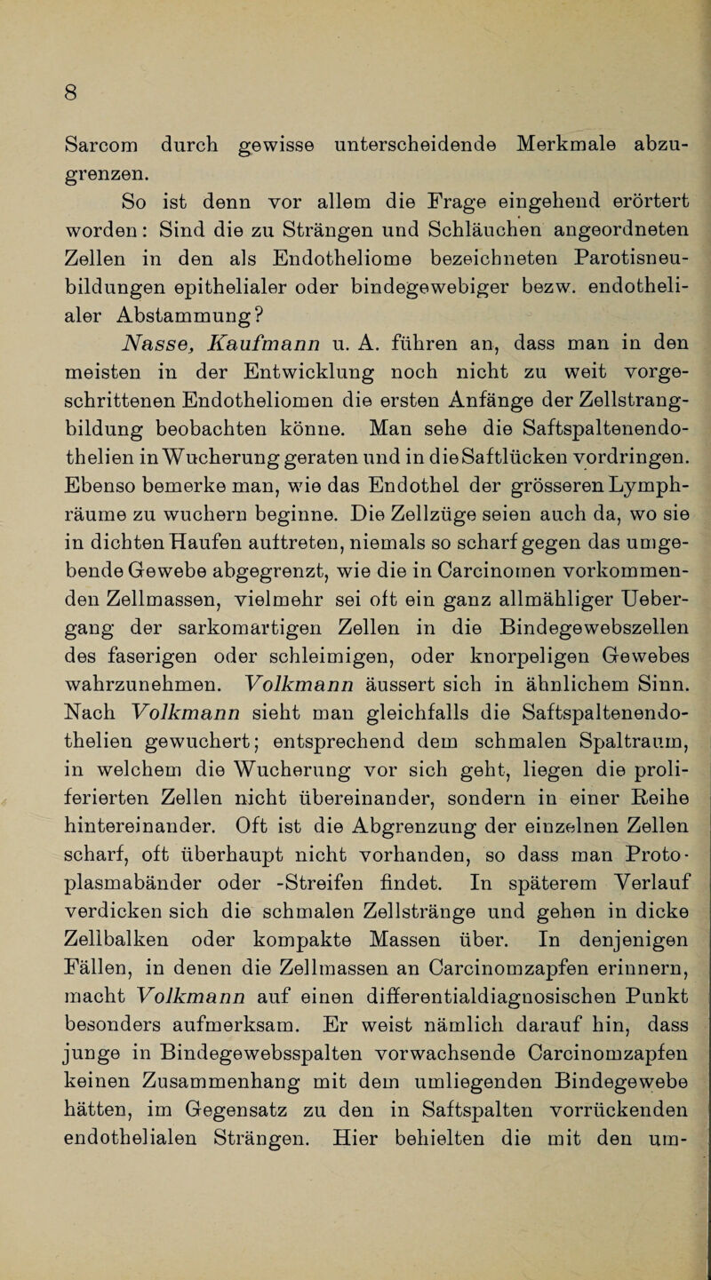 Sarcom durch gewisse unterscheidende Merkmale abzu¬ grenzen. So ist denn vor allem die Frage eingehend erörtert worden: Sind die zu Strängen und Schläuchen angeordneten Zellen in den als Endotheliome bezeicbneten Parotisneu- bildungen epithelialer oder bindegewebiger bezw. endotheli¬ aler Abstammung? Nasse, Kaufmann u. A. führen an, dass man in den meisten in der Entwicklung noch nicht zu weit vorge¬ schrittenen Endotheliomen die ersten Anfänge der Zellstrang¬ bildung beobachten könne. Man sehe die Saftspaltenendo- thelien in Wucherung geraten und in die Saftlücken Vordringen. Ebenso bemerke man, wiedas Endothel der grösseren Lymph- räume zu wuchern beginne. Die Zellzüge seien auch da, wo sie in dichten Haufen auftreten, niemals so scharf gegen das umge¬ bende Gewebe abgegrenzt, wie die in Carcinomen vorkommen¬ den Zellmassen, vielmehr sei oft ein ganz allmähliger Ueber- gang der sarkomartigen Zellen in die Bindegewebszellen des faserigen oder schleimigen, oder knorpeligen Gewebes wahrzunehmen. Volkmann äussert sich in ähnlichem Sinn. Nach Volkmann sieht man gleichfalls die Saftspaltenendo- thelien gewuchert; entsprechend dem schmalen Spaltraum, in welchem die Wucherung vor sich geht, liegen die proli- ferierten Zellen nicht übereinander, sondern in einer Reihe hintereinander. Oft ist die Abgrenzung der einzelnen Zellen scharf, oft überhaupt nicht vorhanden, so dass man Proto¬ plasmabänder oder -Streifen findet. In späterem Verlauf verdicken sich die schmalen Zellstränge und gehen in dicke Zellbalken oder kompakte Massen über. In denjenigen Fällen, in denen die Zellmassen an Carcinomzapfen erinnern, macht Volkmann auf einen differentialdiagnosischen Punkt besonders aufmerksam. Er weist nämlich darauf hin, dass junge in Bindegewebsspalten vorwachsende Carcinomzapfen keinen Zusammenhang mit dem umliegenden Bindegewebe hätten, im Gegensatz zu den in Saftspalten vorrückenden endothelialen Strängen. Hier behielten die mit den um-