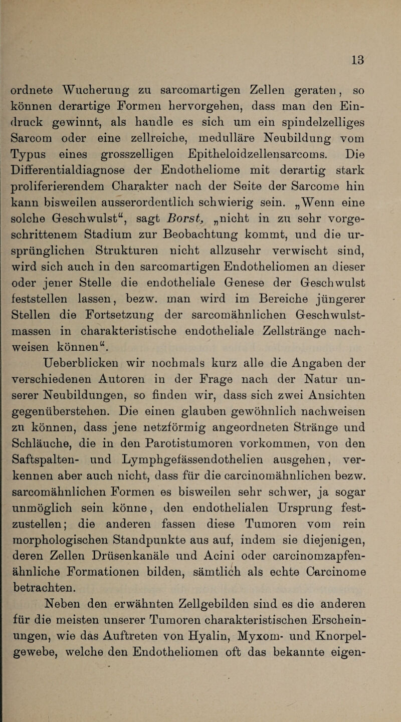 ordnete Wucherung zu sarcomartigen Zellen geraten, so können derartige Formen hervorgehen, dass man den Ein¬ druck gewinnt, als handle es sich um ein spindelzelliges Sarcom oder eine zellreiche, medulläre Neubildung vom Typus eines grosszeiligen Epitheloidzellensarcoms. Die Differentialdiagnose der Endotheliome mit derartig stark proliferierendem Charakter nach der Seite der Sarcome hin kann bisweilen ausserordentlich schwierig sein. „Wenn eine solche Geschwulst“, sagt Borst, „nicht in zu sehr vorge¬ schrittenem Stadium zur Beobachtung kommt, und die ur¬ sprünglichen Strukturen nicht allzusehr verwischt sind, wird sich auch in den sarcomartigen Endotheliomen an dieser oder jener Stelle die endotheliale Genese der Geschwulst feststellen lassen, bezw. man wird im Bereiche jüngerer Stellen die Fortsetzung der sarcomähnlichen Geschwulst¬ massen in charakteristische endotheliale Zellstränge nach- weisen können“. Ueberblicken wir nochmals kurz alle die Angaben der verschiedenen Autoren in der Frage nach der Natur un¬ serer Neubildungen, so finden wir, dass sich zwei Ansichten gegenüberstehen. Die einen glauben gewöhnlich nachweisen zu können, dass jene netzförmig angeordneten Stränge und Schläuche, die in den Parotistumoren Vorkommen, von den Saftspalten- und Lymphgefässendothelien ausgehen, ver¬ kennen aber auch nicht, dass für die carcinomähnlichen bezw. sarcomähnlichen Formen es bisweilen sehr schwer, ja sogar unmöglich sein könne, den endothelialen Ursprung fest¬ zustellen; die anderen fassen diese Tumoren vom rein morphologischen Standpunkte aus auf, indem sie diejenigen, deren Zellen Drüsenkanäle und Acini oder carcinomzapfen- ähnliche Formationen bilden, sämtlich als echte Carcinome betrachten. Neben den erwähnten Zellgebilden sind es die anderen für die meisten unserer Tumoren charakteristischen Erschein¬ ungen, wie das Auftreten von Hyalin, Myxom- und Knorpel¬ gewebe, welche den Endotheliomen oft das bekannte eigen-