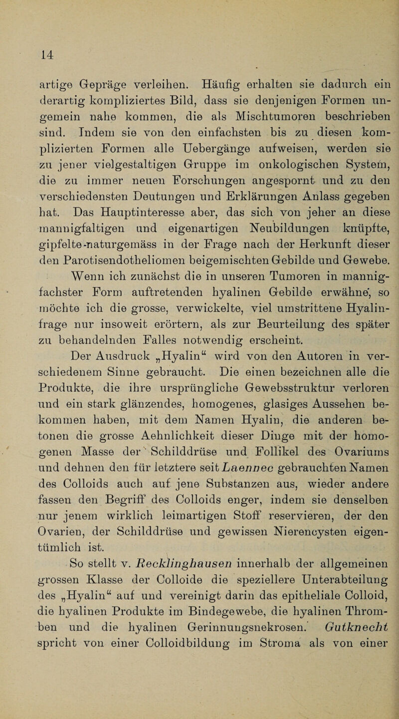 artige Gepräge verleihen. Häufig erhalten sie dadurch ein derartig kompliziertes Bild, dass sie denjenigen Formen un- gemein nahe kommen, die als Mischtumoren beschrieben sind. Indem sie von den einfachsten bis zu diesen kom¬ plizierten Formen alle Uebergänge aufweisen, werden sie zu jener vielgestaltigen Gruppe im onkologischen System, die zu immer neuen Forschungen angespornt und zu den verschiedensten Deutungen und Erklärungen Anlass gegeben hat. Das Hauptinteresse aber, das sich von jeher an diese mannigfaltigen und eigenartigen Neubildungen knüpfte, gipfelte -naturgemäss in der Frage nach der Herkunft dieser den Parotisendotheliomen beigemischten Gebilde und Gewebe. Wenn ich zunächst die in unseren Tumoren in mannig¬ fachster Form auftretenden hyalinen Gebilde erwähne', so möchte ich die grosse, verwickelte, viel umstrittene Hyalin¬ frage nur insoweit erörtern, als zur Beurteilung des später zu behandelnden Falles notwendig erscheint. Der Ausdruck „Hyalinu wird von den Autoren in ver¬ schiedenem Sinne gebraucht. Die einen bezeichnen alle die Produkte, die ihre ursprüngliche Gewebsstruktur verloren und ein stark glänzendes, homogenes, glasiges Aussehen be¬ kommen haben, mit dem Namen Hyalin, die anderen be¬ tonen die grosse Aehnlichkeit dieser Dinge mit der homo¬ genen Masse der Schilddrüse und Follikel des Ovariums und dehnen den für letztere seit Laennec gebrauchten Namen des Colloids auch auf jene Substanzen aus, wieder andere fassen den Begriff des Colloids enger, indem sie denselben nur jenem wirklich leimartigen Stoff reservieren, der den Ovarien, der Schilddrüse und gewissen Nierencysten eigen¬ tümlich ist. So stellt v. Recklinghausen innerhalb der allgemeinen grossen Klasse der Colloide die speziellere Unterabteilung des „Hyalin“ auf und vereinigt darin das epitheliale Colloid, die hyalinen Produkte im Bindegewebe, die hyalinen Throm¬ ben und die hyalinen Gerinnungsnekrosen. Gutknecht spricht von einer Colloidbildung im Stroma als von einer