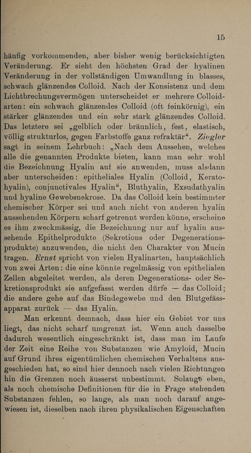 häufig vorkommenden, aber bisher wenig berücksichtigten Veränderung. Er sieht den höchsten Grad der hyalinen Veränderung in der vollständigen Umwandlung in blasses, schwach glänzendes Colloid. Nach der Konsistenz und dem Lichtbrechungsvermögen unterscheidet er mehrere Colloid- arten: ein schwach glänzendes Colloid (oft feinkörnig), ein stärker glänzendes und ein sehr stark glänzendes Colloid. Das letztere sei „gelblich oder bräunlich, fest, elastisch, völlig strukturlos, gegen Farbstoffe ganz refraktär“. Ziegler sagt in seinem Lehrbuch: „Nach dem Aussehen, welches alle die genannten Produkte bieten, kann man sehr wohl die Bezeichnung Hyalin auf sie anwenden, muss alsdann aber unterscheiden: epitheliales Hyalin (Colloid, Kerato- hyalin), conjunctivales Hyalin“, Bluthyalin, Exsudathyalin und hyaline Gewebsnekrose. Da das Colloid kein bestimmter chemischer Körper sei und auch nicht von anderen hyalin aussehenden Körpern scharf getrennt werden könne, erscheine es ihm zweckmässig, die Bezeichnung nur auf hyalin aus¬ sehende Epithelprodukte (Sekretions oder Degenerations¬ produkte) anzuwenden, die nicht den Charakter von Mucin tragen. Ernst spricht von vielen Hyalinarten, hauptsächlich von zwei Arten: die eine könnte regelmässig von epithelialen Zellen abgeleitet werden, als deren Degenerations- oder Se¬ kretionsprodukt sie aufgefasst werden dürfe — das Colloid; die andere gehe auf das Bindegewebe und den Blutgefäss¬ apparat zurück — das Hyalin. Man erkennt demnach, dass hier ein Gebiet vor uns liegt, das nicht scharf umgrenzt ist. Wenn auch dasselbe dadurch wesentlich eingeschränkt ist, dass man im Laufe der Zeit eine Reihe von Substanzen wie Amyloid, Mucin auf Grund ihres eigentümlichen chemischen Verhaltens aus¬ geschieden hat, so sind hier dennoch nach vielen Richtungen hin die Grenzen noch äusserst unbestimmt. Solang^ eben, als noch chemische Definitionen für die in Frage stehenden Substanzen fehlen, so lange, als man noch darauf ange¬ wiesen ist, dieselben nach ihren physikalischen Eigenschaften