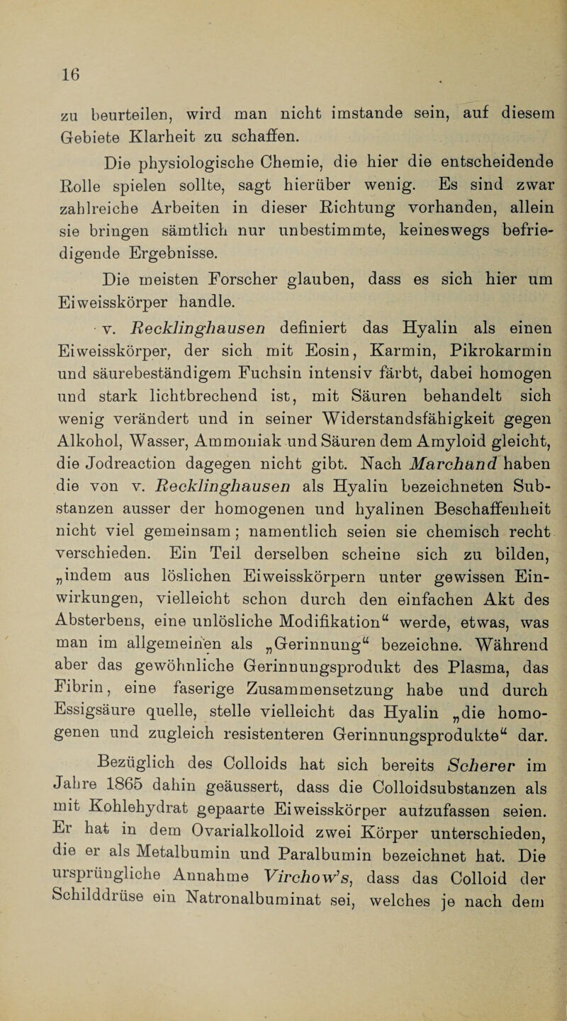 zu beurteilen, wird man nicht imstande sein, auf diesem Gebiete Klarheit zu schaffen. Die physiologische Chemie, die hier die entscheidende Rolle spielen sollte, sagt hierüber wenig. Es sind zwar zahlreiche Arbeiten in dieser Richtung vorhanden, allein sie bringen sämtlich nur unbestimmte, keineswegs befrie¬ digende Ergebnisse. Die meisten Forscher glauben, dass es sich hier um Ei weisskörper handle. v. Recklinghausen definiert das Hyalin als einen Ei weisskörper, der sich mit Eosin, Karmin, Pikrokarmin und säurebeständigem Fuchsin intensiv färbt, dabei homogen und stark lichtbrechend ist, mit Säuren behandelt sich wenig verändert und in seiner Widerstandsfähigkeit gegen Alkohol, Wasser, Ammoniak und Säuren dem Amyloid gleicht, die Jodreaction dagegen nicht gibt. Nach Marchand haben die von v. Recklinghausen als Hyalin bezeichneten Sub¬ stanzen ausser der homogenen und hyalinen Beschaffenheit nicht viel gemeinsam; namentlich seien sie chemisch recht verschieden. Ein Teil derselben scheine sich zu bilden, „indem aus löslichen Eiweisskörpern unter gewissen Ein¬ wirkungen, vielleicht schon durch den einfachen Akt des Absterbens, eine unlösliche Modifikation“ werde, etwas, was man im allgemeinen als „Gerinnung“ bezeichne. Während aber das gewöhnliche Gerinnungsprodukt des Plasma, das Fibrin, eine faserige Zusammensetzung habe und durch Essigsäure quelle, stelle vielleicht das Hyalin „die homo¬ genen und zugleich resistenteren Gerinnungsprodukte“ dar. Bezüglich des Colloids hat sich bereits Scherer im Jahre 186o dahin geäussert, dass die Colloidsubstanzen als mit Kohlehydrat gepaarte Eiweisskörper aufzufassen seien. Ei hat in dem Ovarialkolloid zwei Körper unterschieden, die er als Metalbumin und Paralbumin bezeichnet hat. Die ursprüngliche Annahme Virchow1 s, dass das Colloid der Schilddiüse ein Natronalbuminat sei, welches je nach dem