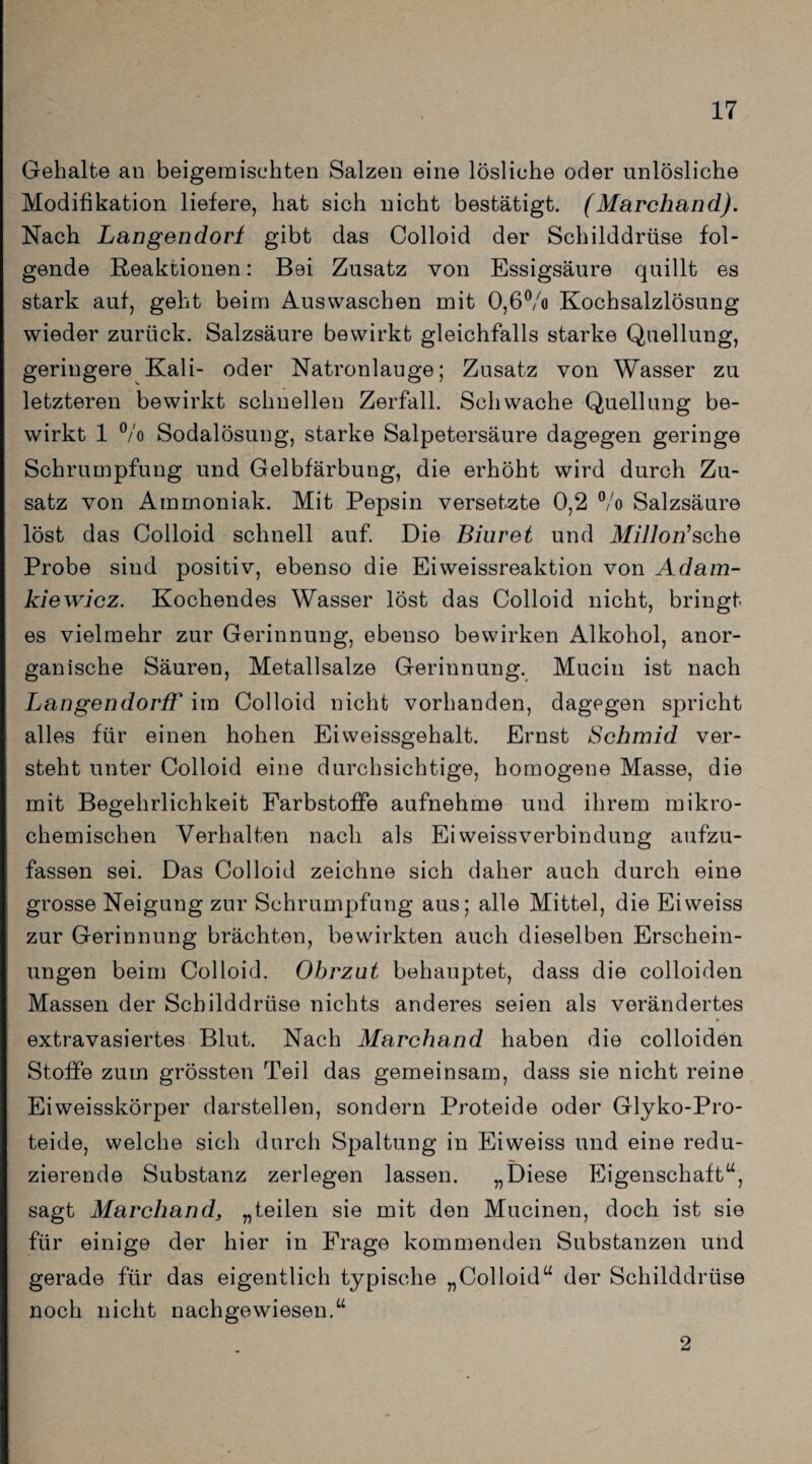 Gehalte an beigemischten Salzen eine lösliche oder unlösliche Modifikation liefere, hat sich nicht bestätigt. (Marchand). Nach Langendort gibt das Colloid der Schilddrüse fol¬ gende Reaktionen: Bei Zusatz von Essigsäure quillt es stark auf, geht beim Auswaschen mit 0,6°/o Kochsalzlösung wieder zurück. Salzsäure bewirkt gleichfalls starke Quellung, geringere Kali- oder Natronlauge; Zusatz von Wasser zu letzteren bewirkt schnellen Zerfall. Schwache Quellung be¬ wirkt 1 °/o Sodalösung, starke Salpetersäure dagegen geringe Schrumpfung und Gelbfärbung, die erhöht wird durch Zu¬ satz von Ammoniak. Mit Pepsin versetzte 0,2 °/o Salzsäure löst das Colloid schnell auf. Die Biuret und Millon1 sehe Probe sind positiv, ebenso die Eiweissreaktion von Adam- kiewicz. Kochendes Wasser löst das Colloid nicht, bringt es vielmehr zur Gerinnung, ebenso bewirken Alkohol, anor¬ ganische Säuren, Metallsalze Gerinnung. Mucin ist nach Langendorff im Colloid nicht vorhanden, dagegen spricht alles für einen hohen Eiweissgehalt. Ernst Schmid ver¬ steht unter Colloid eine durchsichtige, homogene Masse, die mit Begehrlichkeit Farbstoffe aufnehme und ihrem mikro¬ chemischen Verhalten nach als Ei Weissverbindung aufzu¬ fassen sei. Das Colloid zeichne sich daher auch durch eine grosse Neigung zur Schrumpfung aus; alle Mittel, die Eiweiss zur Gerinnung brächten, bewirkten auch dieselben Erschein¬ ungen beim Colloid. Obrzut behauptet, dass die colloiden Massen der Schilddrüse nichts anderes seien als verändertes extravasiertes Blut. Nach Marchand haben die colloiden Stoffe zum grössten Teil das gemeinsam, dass sie nicht reine Eiweisskörper darstellen, sondern Proteide oder Glyko-Pro- teide, welche sich durch Spaltung in Eiweiss und eine redu¬ zierende Substanz zerlegen lassen. „Diese Eigenschaft“, sagt Marchand, „teilen sie mit den Mucinen, doch ist sie für einige der hier in Frage kommenden Substanzen und gerade für das eigentlich typische „Colloid“ der Schilddrüse noch nicht nachgewiesen.“ 2