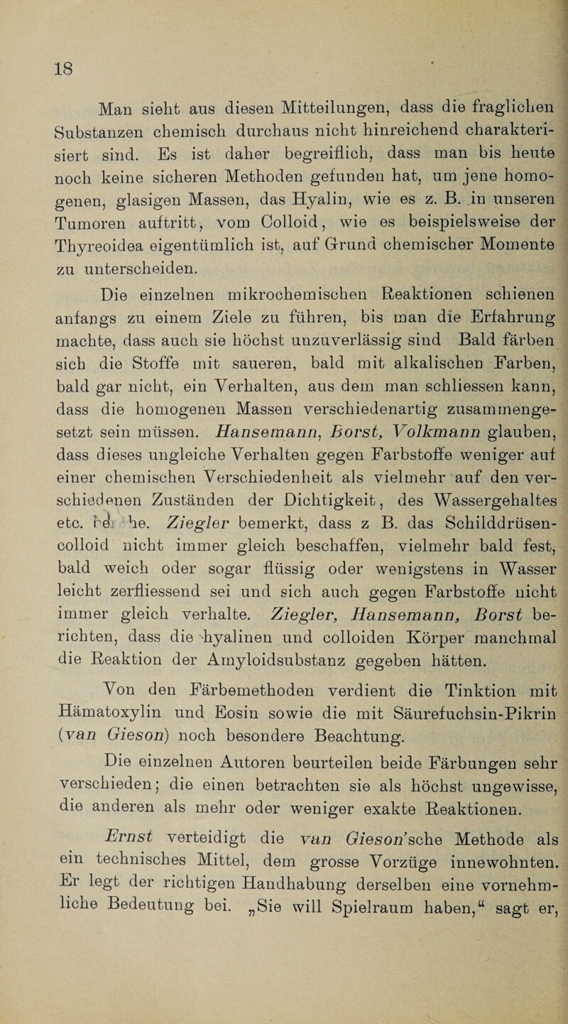 Man sieht ans diesen Mitteilungen, dass die fraglichen Substanzen chemisch durchaus nicht hinreichend charakteri¬ siert sind. Es ist daher begreiflich, dass man bis heute noch keine sicheren Methoden gefunden hat, um jene homo¬ genen, glasigen Massen, das Hyalin, wie es z. B. in unseren Tumoren auftritt, vom Colloid, wie es beispielsweise der Thyreoidea eigentümlich ist, auf Grund chemischer Momente zu unterscheiden. Die einzelnen mikrochemischen Reaktionen schienen anfangs zu einem Ziele zu führen, bis man die Erfahrung machte, dass auch sie höchst unzuverlässig sind Bald färben sich die Stoffe mit saueren, bald mit alkalischen Farben, bald gar nicht, ein Verhalten, aus dem man schliessen kann, dass die homogenen Massen verschiedenartig zusammenge¬ setzt sein müssen. Hansemann, Borst, Volkmann glauben, dass dieses ungleiche Verhalten gegen Farbstoffe weniger auf einer chemischen Verschiedenheit als vielmehr auf den ver¬ schiedenen Zuständen der Dichtigkeit, des Wassergehaltes etc. ref he. Ziegler bemerkt, dass z B. das Schilddrüsen- colloid nicht immer gleich beschaffen, vielmehr bald fest, bald weich oder sogar flüssig oder wenigstens in Wasser leicht zerfliessend sei und sich auch gegen Farbstoffe nicht immer gleich verhalte. Ziegler, Hansemann, Borst be¬ richten, dass die 'hyalinen und colloiden Körper manchmal die Reaktion der Amyloidsubstanz gegeben hätten. Von den Färbemethoden verdient die Tinktion mit Hämatoxylin und Eosin sowie die mit Säurefuchsin-Pikrin {van Gieson) noch besondere Beachtung. Die einzelnen Autoren beurteilen beide Färbungen sehr verschieden; die einen betrachten sie als höchst ungewisse, die anderen als mehr oder weniger exakte Reaktionen. Ernst verteidigt die van Gieson sehe Methode als ein technisches Mittel, dem grosse Vorzüge innewohnten. Er legt der richtigen Handhabung derselben eine vornehm- liche Bedeutung bei. „Sie will Spielraum haben,tt sagt er,