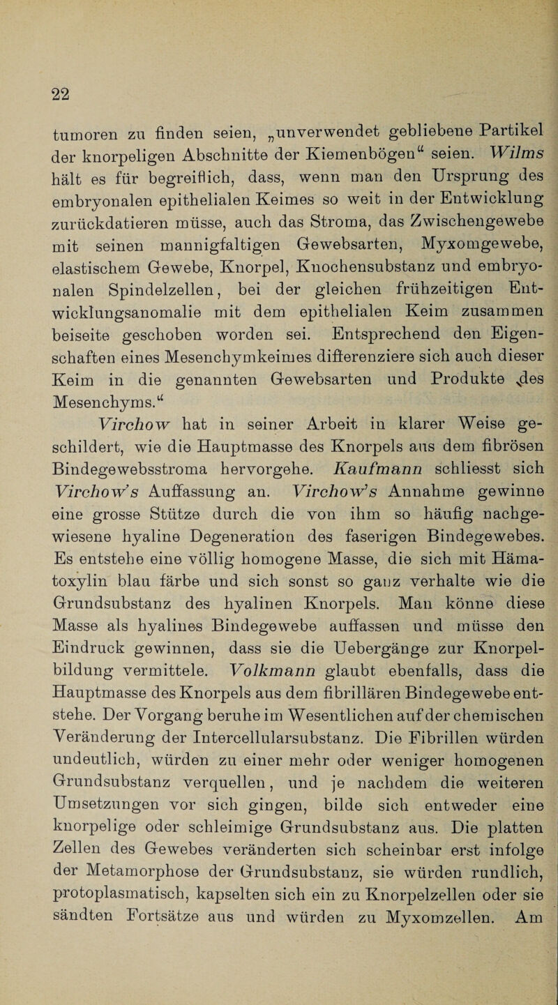 tumoren zu finden seien, „unverwendet gebliebene Partikel der knorpeligen Abschnitte der Kiemenbögen“ seien. Wilms hält es für begreiflich, dass, wenn man den Ursprung des embryonalen epithelialen Keimes so weit in der Entwicklung zurückdatieren müsse, auch das Stroma, das Zwischengewebe mit seinen mannigfaltigen Gewebsarten, Myxomgewebe, elastischem Gewebe, Knorpel, Knochensubstanz und embryo¬ nalen Spindelzellen, bei der gleichen frühzeitigen Ent¬ wicklungsanomalie mit dem epithelialen Keim zusammen beiseite geschoben worden sei. Entsprechend den Eigen¬ schaften eines Mesenchymkeimes. differenziere sich auch dieser Keim in die genannten Gewebsarten und Produkte Sdes Mesenchyms.“ Virchow hat in seiner Arbeit in klarer Weise ge¬ schildert, wie die Hauptmasse des Knorpels aus dem fibrösen Bindegewebsstroma hervorgehe. Kaufmann schliesst sich Virchow s Auffassung an. Virchow’s Annahme gewinne eine grosse Stütze durch die von ihm so häufig nachge¬ wiesene hyaline Degeneration des faserigen Bindegewebes. Es entstehe eine völlig homogene Masse, die sich mit Häma- toxylin blau färbe und sich sonst so ganz verhalte wie die Grundsubstanz des hyalinen Knorpels. Man könne diese Masse als hyalines Bindegewebe auffassen und müsse den Eindruck gewinnen, dass sie die Uebergänge zur Knorpel¬ bildung vermittele. Volkmann glaubt ebenfalls, dass die Hauptmasse des Knorpels aus dem fibrillären Bindegewebe ent¬ stehe. Der Vorgang beruhe im Wesentlichen auf der chemischen Veränderung der Intercellularsubstanz. Die Fibrillen würden undeutlich, würden zu einer mehr oder weniger homogenen Grundsubstanz verquellen, und je nachdem die weiteren Umsetzungen vor sich gingen, bilde sich entweder eine knorpelige oder schleimige Grundsubstanz aus. Die platten Zellen des Gewebes veränderten sich scheinbar erst infolge der Metamorphose der Grundsubstanz, sie würden rundlich, protoplasmatisch, kapselten sich ein zu Knorpelzellen oder sie sändten Fortsätze aus und würden zu Myxomzellen. Am