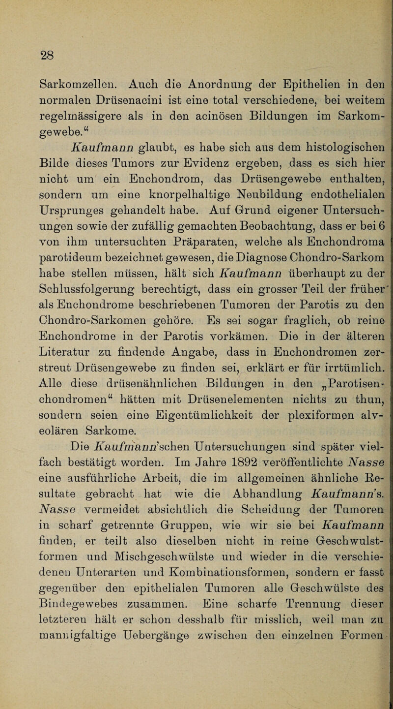 Sarkomzellen. Auch die Anordnung der Epithelien in den normalen Drüsenacini ist eine total verschiedene, bei weitem regelmässigere als in den acinösen Bildungen im Sarkom¬ gewebe.“ Kaufmann glaubt, es habe sich aus dem histologischen Bilde dieses Tumors zur Evidenz ergeben, dass es sich hier nicht um ein Enchondrom, das Drüsengewebe enthalten, sondern um eine knorpelhaltige Neubildung endothelialen Ursprunges gehandelt habe. Auf Grund eigener Untersuch¬ ungen sowie der zufällig gemachten Beobachtung, dass er bei 6 von ihm untersuchten Präparaten, welche als Enchondroma parotideum bezeichnet gewesen, die Diagnose Chondro-Sarkom habe stellen müssen, hält sich Kaufmann überhaupt zu der Schlussfolgerung berechtigt, dass ein grosser Teil der früher' als Enchondrome beschriebenen Tumoren der Parotis zu den Chondro-Sarkomen gehöre. Es sei sogar fraglich, ob reine Enchondrome in der Parotis vorkämen. Die in der älteren Literatur zu findende Angabe, dass in Enchondromen zer¬ streut Drüsengewebe zu finden sei, erklärt er für irrtümlich. Alle diese drüsenähnlichen Bildungen in den „Parotisen- chondromen“ hätten mit Drüsenelementen nichts zu thun, sondern seien eine Eigentümlichkeit der plexiformen alv¬ eolären Sarkome. Die Kaufmännischen Untersuchungen sind später viel¬ fach bestätigt worden. Im Jahre 1892 veröffentlichte Nasse eine ausführliche Arbeit, die im allgemeinen ähnliche Re¬ sultate gebracht hat wie die Abhandlung Kaufmann s. Nasse vermeidet absichtlich die Scheidung der Tumoren in scharf getrennte Gruppen, wie wir sie bei Kaufmann finden, er teilt also dieselben nicht in reine Geschwulst¬ formen und Mischgeschwülste und wieder in die verschie¬ denen Unterarten und Kombinationsformen, sondern er fasst gegenüber den epithelialen Tumoren alle Geschwülste des Bindegewebes zusammen. Eine scharfe Trennung dieser letzteren hält er schon desshalb für misslich, weil man zu mannigfaltige Uebergänge zwischen den einzelnen Formen