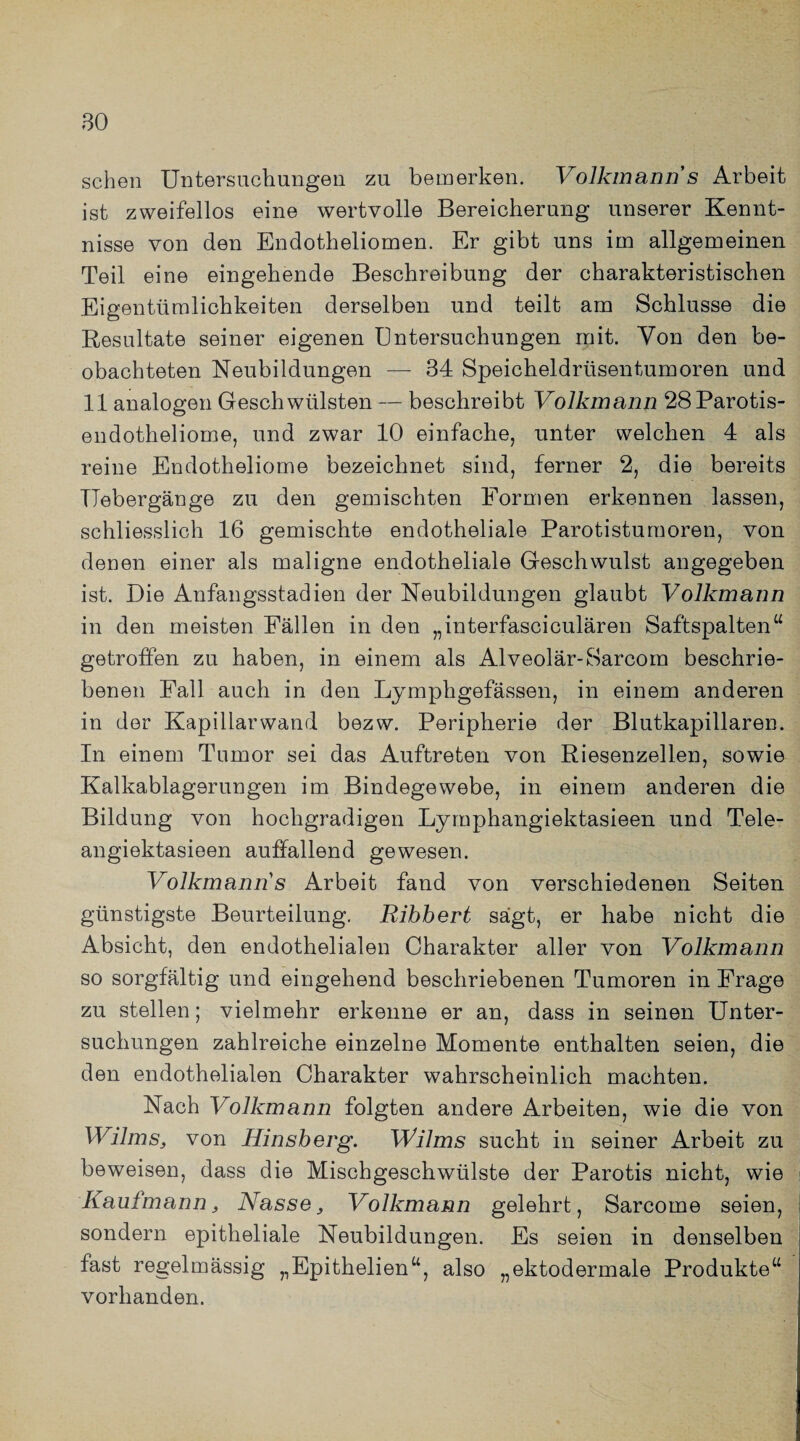 so sehen Untersuchungen zu bemerken. Volkmann s Arbeit ist zweifellos eine wertvolle Bereicherung unserer Kennt¬ nisse von den Endotheliomen. Er gibt uns im allgemeinen Teil eine eingehende Beschreibung der charakteristischen Eigentümlichkeiten derselben und teilt am Schlüsse die Resultate seiner eigenen Untersuchungen mit. Von den be¬ obachteten Neubildungen — 34 Speicheldrüsentumoren und 11 analogen Geschwülsten — beschreibt Volkmann 28Parotis- endotheliome, und zwar 10 einfache, unter welchen 4 als reine Endotheliome bezeichnet sind, ferner 2, die bereits llebergänge zu den gemischten Formen erkennen lassen, schliesslich 16 gemischte endotheliale Parotistumoren, von denen einer als maligne endotheliale Geschwulst angegeben ist. Die Anfangsstadien der Neubildungen glaubt Volkmann in den meisten Fällen in den „interfasciculären Saftspalten“ getroffen zu haben, in einem als Alveolär-Sarcom beschrie¬ benen Fall auch in den Lymphgefässen, in einem anderen in der Kapillarwand bezw. Peripherie der Blutkapillaren. In einem Tumor sei das Auftreten von Riesenzellen, sowie Kalkablag9rungen im Bindegewebe, in einem anderen die Bildung von hochgradigen Lymphangiektasieen und Tele- angiektasieen auffallend gewesen. Volkmann s Arbeit fand von verschiedenen Seiten günstigste Beurteilung. Ribbert sägt, er habe nicht die Absicht, den endothelialen Charakter aller von Volkmann so sorgfältig und eingehend beschriebenen Tumoren in Frage zu stellen; vielmehr erkenne er an, dass in seinen Unter¬ suchungen zahlreiche einzelne Momente enthalten seien, die den endothelialen Charakter wahrscheinlich machten. Nach Volkmann folgten andere Arbeiten, wie die von Wilms, von Hinsberg. Wilms sucht in seiner Arbeit zu beweisen, dass die Mischgeschwülste der Parotis nicht, wie Kaufmann, Nasse> Vollcmann gelehrt, Sarcome seien, sondern epitheliale Neubildungen. Es seien in denselben fast regelmässig „Epithelien“, also „ektodermale Produkte“ vorhanden.