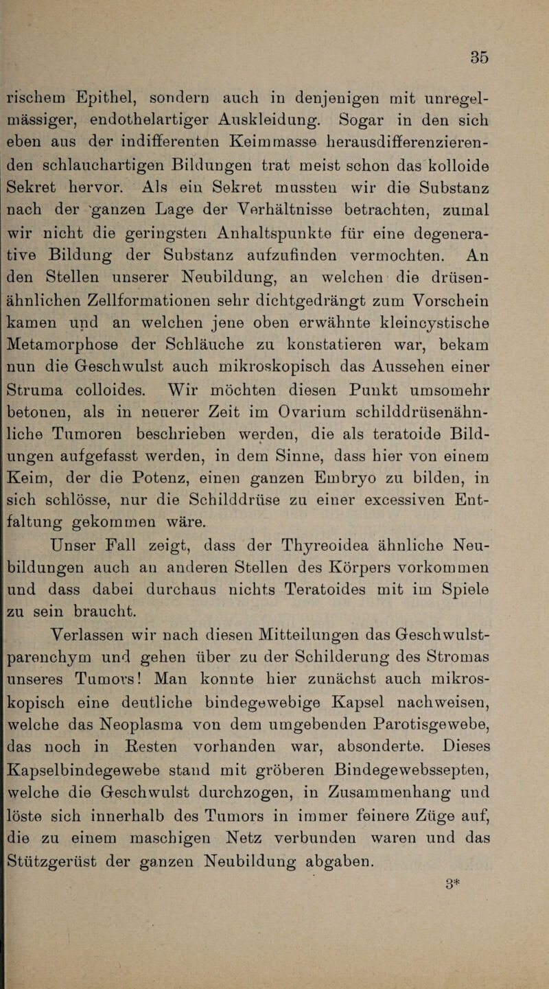 rischem Epithel, sondern auch in denjenigen mit unregel¬ mässiger, endothelartiger Auskleidung. Sogar in den sich eben aus der indifferenten Keimmasse herausdifferenzieren¬ den schlauchartigen Bildungen trat meist schon das kolloide Sekret hervor. Als ein Sekret mussten wir die Substanz nach der 'ganzen Lage der Verhältnisse betrachten, zumal wir nicht die geringsten Anhaltspunkte für eine degenera- tive Bildung der Substanz aufzufinden vermochten. An den Stellen unserer Neubildung, an welchen die drüsen¬ ähnlichen Zellformationen sehr dichtgedrängt zum Vorschein kamen und an welchen jene oben erwähnte kleincystische Metamorphose der Schläuche zu konstatieren war, bekam nun die Geschwulst auch mikroskopisch das Aussehen einer Struma colloides. Wir möchten diesen Punkt umsomehr betonen, als in neuerer Zeit im Ovarium schilddrüsenähn¬ liche Tumoren beschrieben werden, die als teratoide Bild- ungen aufgefasst werden, in dem Sinne, dass hier von einem Keim, der die Potenz, einen ganzen Embryo zu bilden, in sich schlösse, nur die Schilddrüse zu einer excessiven Ent¬ faltung gekommen wäre. Unser Fall zeigt, dass der Thyreoidea ähnliche Neu¬ bildungen auch an anderen Stellen des Körpers Vorkommen und dass dabei durchaus nichts Teratoides mit im Spiele zu sein braucht. Verlassen wir nach diesen Mitteilungen das Geschwulst¬ parenchym und gehen über zu der Schilderung des Stromas unseres Tumors! Man konnte hier zunächst auch mikros¬ kopisch eine deutliche bindegewebige Kapsel nachweisen, welche das Neoplasma von dem umgebenden Parotisgewebe, das noch in Besten vorhanden war, absonderte. Dieses Kapselbindegewebe stand mit gröberen Bindegewebssepten, welche die Geschwulst durchzogen, in Zusammenhang und löste sich innerhalb des Tumors in immer feinere Züge auf, die zu einem mascbigen Netz verbunden waren und das Stützgerüst der ganzen Neubildung abgaben. 3*