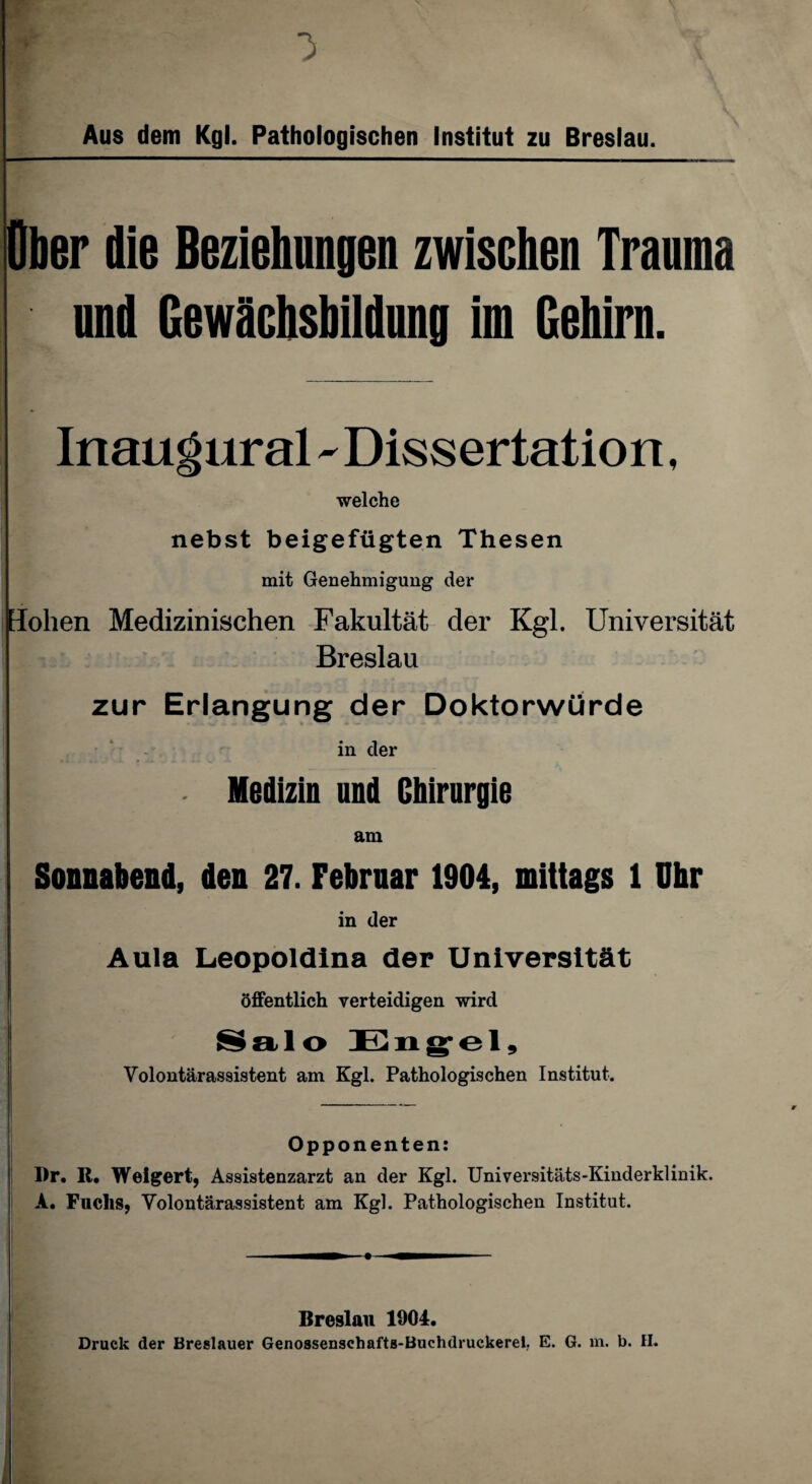 Aus dem Kgl. Pathologischen Institut zu Breslau. Ober die Beziehungen zwischen Trauma und Gewachsbildung im Gehirn. Inaugural - Dissertation, welche nebst beigefügten Thesen mit Genehmigung der Hohen Medizinischen Fakultät der Kgl. Universität Breslau zur Erlangung der Doktorwürde in der ■ Medizin und Chirurgie am Sonnabend, den 27. Februar 1904, mittags 1 Uhr in der Aula Leopoldina der Universität öffentlich verteidigen wird Salo Engel, Volontärassistent am Kgl. Pathologischen Institut. Opponenten: Dr. R. Weigert, Assistenzarzt an der Kgl. Universitäts-Kinderklinik. A. Fuchs, Volontärassistent am Kgl. Pathologischen Institut. Breslau 1004. Druck der Breslauer Genossenschafts-Buchdruckerei, E. G. m. b. II. .