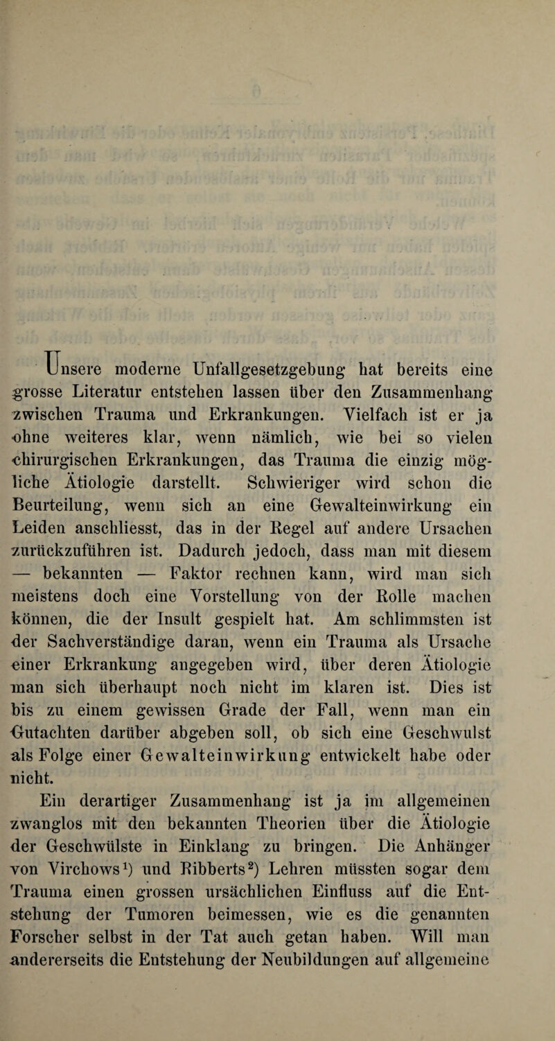 Unsere moderne Unfallgesetzgebung bat bereits eine grosse Literatur entstehen lassen über den Zusammenhang zwischen Trauma und Erkrankungen. Vielfach ist er ja ohne weiteres klar, wenn nämlich, wie bei so vielen chirurgischen Erkrankungen, das Trauma die einzig mög¬ liche Ätiologie darstellt. Schwieriger wird schon die Beurteilung, wenn sich an eine Gewalteinwirkung ein Leiden anschliesst, das in der Regel auf andere Ursachen zurückzuführen ist. Dadurch jedoch, dass man mit diesem — bekannten — Faktor rechnen kann, wird man sich meistens doch eine Vorstellung von der Rolle machen können, die der Insult gespielt hat. Am schlimmsten ist der Sachverständige daran, wenn ein Trauma als Ursache einer Erkrankung angegeben wird, über deren Ätiologie man sich überhaupt noch nicht im klaren ist. Dies ist bis zu einem gewissen Grade der Fall, wenn man ein Gutachten darüber abgeben soll, ob sich eine Geschwulst als Folge einer Gewalteinwirkung entwickelt habe oder nicht. Ein derartiger Zusammenhang ist ja im allgemeinen zwanglos mit den bekannten Theorien über die Ätiologie der Geschwülste in Einklang zu bringen. Die Anhänger von Virchows1) und Ribberts2) Lehren müssten sogar dem Trauma einen grossen ursächlichen Einfluss auf die Ent¬ stehung der Tumoren beimessen, wie es die genannten Forscher selbst in der Tat auch getan haben. Will man andererseits die Entstehung der Neubildungen auf allgemeine