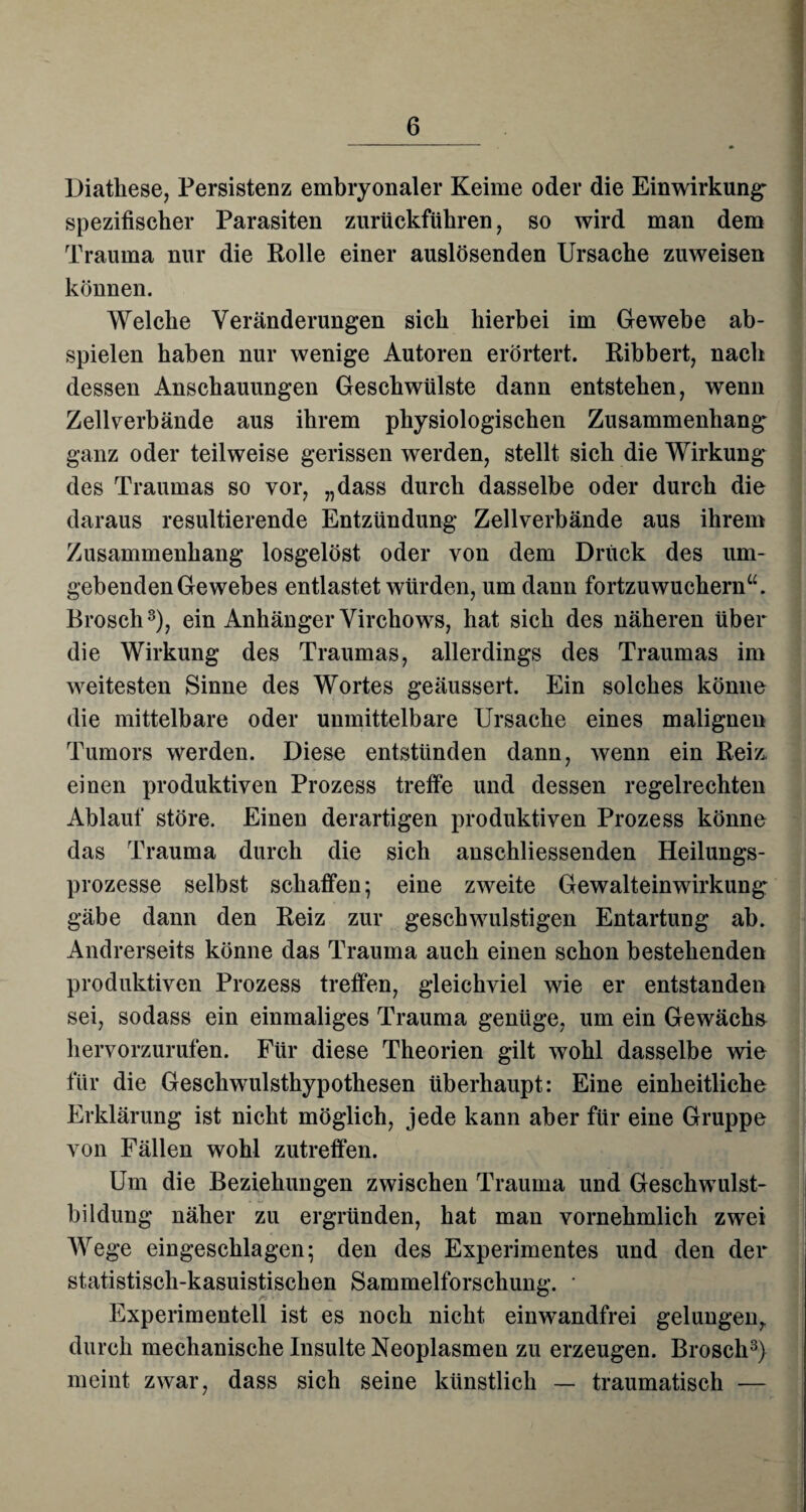 Diathese, Persistenz embryonaler Keime oder die Einwirkung* spezifischer Parasiten zurückführen, so wird man dem Trauma nur die Rolle einer auslösenden Ursache zuweisen können. Welche Veränderungen sich hierbei im Gewebe ab¬ spielen haben nur wenige Autoren erörtert. Ribbert, nach dessen Anschauungen Geschwülste dann entstehen, wenn Zellverbände aus ihrem physiologischen Zusammenhang ganz oder teilweise gerissen werden, stellt sich die Wirkung des Traumas so vor, „dass durch dasselbe oder durch die daraus resultierende Entzündung Zellverbände aus ihrem Zusammenhang losgelöst oder von dem Druck des um¬ gebenden Gewebes entlastet würden, um dann fortzuwuchern“. Brosch3), ein Anhänger Virchows, hat sich des näheren über die Wirkung des Traumas, allerdings des Traumas im weitesten Sinne des Wortes geäussert. Ein solches könne die mittelbare oder unmittelbare Ursache eines malignen Tumors werden. Diese entstünden dann, wenn ein Reiz, einen produktiven Prozess treffe und dessen regelrechten Ablauf störe. Einen derartigen produktiven Prozess könne das Trauma durch die sich anschliessenden Heilungs¬ prozesse selbst schaffen; eine zweite Gewalteinwirkung gäbe dann den Reiz zur geschwulstigen Entartung ab. Andrerseits könne das Trauma auch einen schon bestehenden produktiven Prozess treffen, gleichviel wie er entstanden sei, sodass ein einmaliges Trauma genüge, um ein Gewächs hervorzurufen. Für diese Theorien gilt wohl dasselbe wie für die Geschwulsthypothesen überhaupt: Eine einheitliche Erklärung ist nicht möglich, jede kann aber für eine Gruppe von Fällen wohl zutreffen. Um die Beziehungen zwischen Trauma und Geschwulst¬ bildung näher zu ergründen, hat man vornehmlich zwei Wege eingeschlagen; den des Experimentes und den der statistisch-kasuistischen Sammelforschung. * Experimentell ist es noch nicht einwandfrei gelungen,, durch mechanische Insulte Neoplasmen zu erzeugen. Brosch3} meint zwar, dass sich seine künstlich — traumatisch —