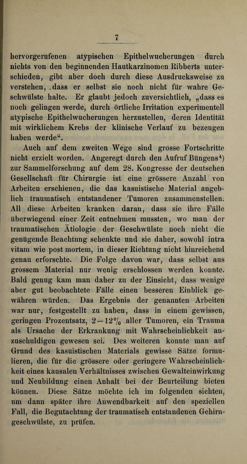 hervorgerufenen atypischen Epithelwucherungen durch nichts von den beginnenden Hautkarzinomen Ribberts unter¬ schieden, gibt aber doch durch diese Ausdrucksweise zu verstehen, dass er selbst sie noch nicht für wahre Ge¬ schwülste halte. Er glaubt jedoch zuversichtlich, „dass es noch gelingen werde, durch örtliche Irritation experimentell atypische Epithelwucherungen herzustellen, deren Identität mit wirklichem Krebs der klinische Verlauf zu bezeugen haben werde“. Auch auf dem zweiten Wege sind grosse Fortschritte nicht erzielt worden. Angeregt durch den Aufruf Büngens4) zur Sammelforschung auf dem 28. Kongresse der deutschen Gesellschaft für Chirurgie ist eine grössere Anzahl von Arbeiten erschienen, die das kasuistische Material angeb¬ lich traumatisch entstandener Tumoren zusammenstellen. All diese Arbeiten kranken daran, dass sie ihre Fälle überwiegend einer Zeit entnehmen mussten, wo man der traumatischen Ätiologie der Geschwülste noch nicht die genügende Beachtung schenkte und sie daher, sowohl intra vitam wie post mortem, in dieser Richtung nicht hinreichend genau erforschte. Die Folge davon war, dass selbst aus grossem Material nur wenig erschlossen werden konnte. Bald genug kam man daher zu der Einsicht, dass wenige aber gut beobachtete Fälle einen besseren Einblick ge¬ währen würden. Das Ergebnis der genannten Arbeiten war nur, festgestellt zu haben, dass in einem gewissen, geringen Prozentsatz, 2—12% aller Tumoren, ein Trauma als Ursache der Erkrankung mit Wahrscheinlichkeit an¬ zuschuldigen gewesen sei. Des weiteren konnte man auf Grund des kasuistischen Materials gewisse Sätze formu¬ lieren, die für die grössere oder geringere Wahrscheinlich¬ keit eines kausalen Verhältnisses zwischen Gewalteinwirkung und Neubildung einen Anhalt bei der Beurteilung bieten können. Diese Sätze möchte ich im folgenden sichten, um dann später ihre Anwendbarkeit auf den speziellen Fall, die Begutachtung der traumatisch entstandenen Gehirn- geschwülste, zu prüfen.