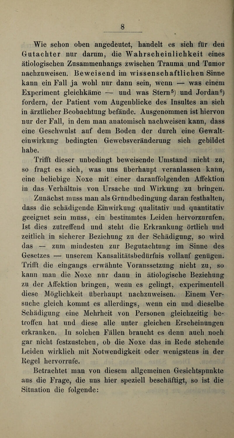 Wie schon oben angedeutet, handelt es sich für den Gutachter nur darum, die Wahrscheinlichkeit eines ätiologischen Zusammenhangs zwischen Trauma und Tumor nachzuweisen. Beweisend im wissenschaftlichen Sinne kann ein Fall ja wohl nur dann sein, wenn — was einem Experiment gleichkäme — und was Stern5) und Jordan6) fordern, der Patient vom Augenblicke des Insultes an sich in ärztlicher Beobachtung befände. Ausgenommen ist hiervon nur der Fall, in dem man anatomisch nachweisen kann, dass eine Geschwulst auf dem Boden der durch eine Gewalt¬ einwirkung bedingten Gewebsveränderung sich gebildet habe. Trifft dieser unbedingt beweisende Umstand nicht zu, so fragt es sich, was uns überhaupt veranlassen kann, eine beliebige Noxe mit einer darauffolgenden Affektion in das Verhältnis von Ursache und Wirkung zu bringen. Zunächst muss man als Grundbedingung daran festhalten, dass die schädigende Einwirkung qualitativ und quantitativ geeignet sein muss, ein bestimmtes Leiden hervorzurufen. Ist dies zutreffend und steht die Erkrankung örtlich und zeitlich in sicherer Beziehung zu der Schädigung, so wird das — zum mindesten zur Begutachtung im Sinne des Gesetzes — unserem Kausalitätsbedürfnis vollauf genügen. Trifft die eingangs erwähnte Voraussetzung nicht zu, so kann man die Noxe nur dann in ätiologische Beziehung zu der Affektion bringen, wenn es gelingt, experimentell diese Möglichkeit überhaupt nachzuweisen. Einem Ver¬ suche gleich kommt es allerdings, wenn ein und dieselbe Schädigung eine Mehrheit von Personen gleichzeitig be¬ troffen hat und diese alle unter gleichen Erscheinungen erkranken. In solchen Fällen braucht es denn auch noch gar nicht festzustehen, ob die Noxe das in Rede stehende Leiden wirklich mit Notwendigkeit oder wenigstens in der Regel hervorrufe. Betrachtet man von diesem allgemeinen Gesichtspunkte aus die Frage, die uns hier speziell beschäftigt, so ist die Situation die folgende: