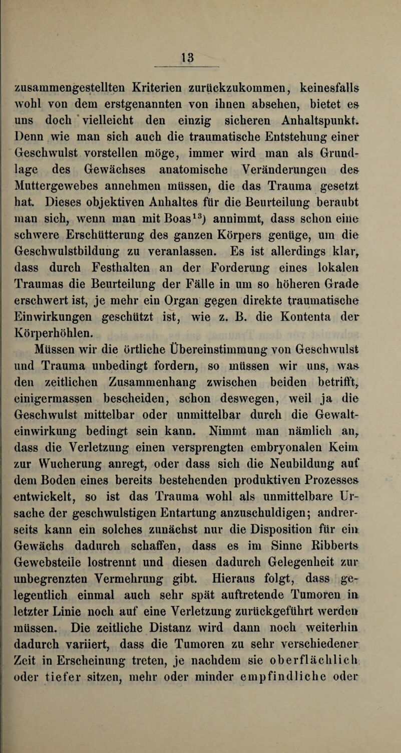 zusammengestellten Kriterien zurückzukommen, keinesfalls wohl von dem erstgenannten von ihnen absehen, bietet es uns doch vielleicht den einzig sicheren Anhaltspunkt, Denn wie man sich auch die traumatische Entstehung einer Geschwulst vorstellen möge, immer wird man als Grund¬ lage des Gewächses anatomische Veränderungen des Muttergewebes annehmen müssen, die das Trauma gesetzt hat. Dieses objektiven Anhaltes für die Beurteilung beraubt man sich, wenn man mit Boas13) annimmt, dass schon eine schwere Erschütterung des ganzen Körpers genüge, um die Geschwulstbildung zu veranlassen. Es ist allerdings klar, dass durch Festhalten an der Forderung eines lokalen Traumas die Beurteilung der Fälle in um so höheren Grade erschwert ist, je mehr ein Organ gegen direkte traumatische Einwirkungen geschützt ist, wie z. B. die Kontenta der Körperhöhlen. Müssen wir die örtliche Übereinstimmung von Geschwulst und Trauma unbedingt fordern, so müssen wir uns, was den zeitlichen Zusammenhang zwischen beiden betrifft, einigermassen bescheiden, schon deswegen, weil ja die Geschwulst mittelbar oder unmittelbar durch die Gewalt¬ einwirkung bedingt sein kann. Nimmt man nämlich an, dass die Verletzung einen versprengten embryonalen Keim zur Wucherung anregt, oder dass sich die Neubildung auf dem Boden eines bereits bestehenden produktiven Prozesses entwickelt, so ist das Trauma wohl als unmittelbare Ur¬ sache der geschwulstigen Entartung anzuschuldigen; andrer¬ seits kann ein solches zunächst nur die Disposition für ein Gewächs dadurch schaffen, dass es im Sinne Ribberts Gewebsteile lostrennt und diesen dadurch Gelegenheit zur unbegrenzten Vermehrung gibt. Hieraus folgt, dass ge¬ legentlich einmal auch sehr spät auftretende Tumoren in letzter Linie noch auf eine Verletzung zurückgeführt werden müssen. Die zeitliche Distanz wird dann noch weiterhin dadurch variiert, dass die Tumoren zu sehr verschiedener Zeit in Erscheinung treten, je nachdem sie oberflächlich oder tiefer sitzen, mehr oder minder empfindliche oder