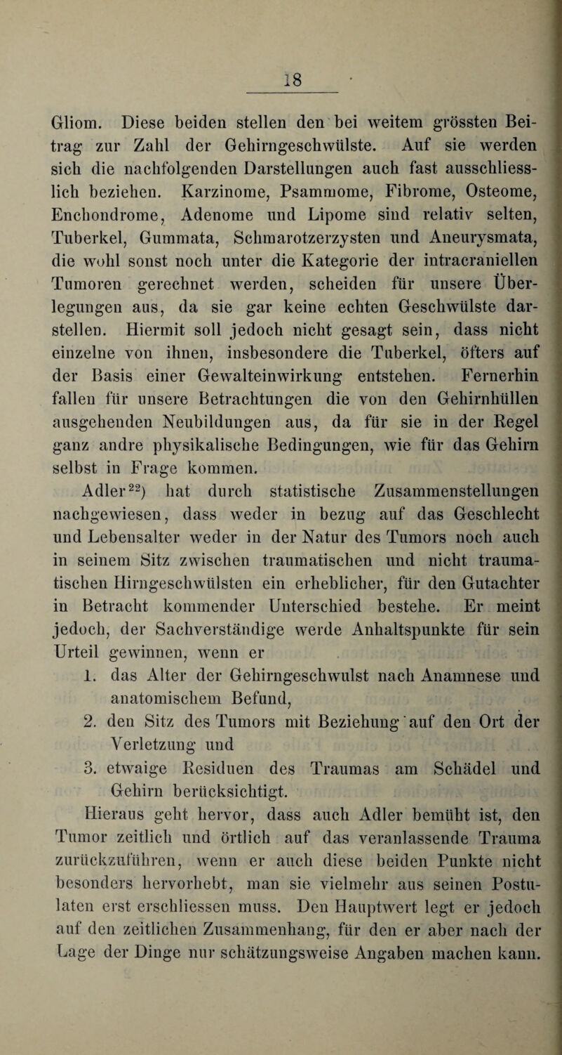 Gliom. Diese beiden stellen den bei weitem grössten Bei¬ trag zur Zahl der Gehirngeschwülste. Auf sie werden sich die nachfolgenden Darstellungen auch fast ausschliess¬ lich beziehen. Karzinome, Psammome, Fibrome, Osteome, Enchondrome, Adenome und Lipome sind relativ selten, Tuberkel, Gummata, Schmarotzerzysten und Aneurysmata, die wohl sonst noch unter die Kategorie der intracraniellen Tumoren gerechnet werden, scheiden für unsere Über¬ legungen aus, da sie gar keine echten Geschwülste dar¬ stellen. Hiermit soll jedoch nicht gesagt sein, dass nicht einzelne von ihnen, insbesondere die Tuberkel, öfters auf der Basis einer Gewalteinwirkung entstehen. Fernerhin fallen für unsere Betrachtungen die von den Gehirnhüllen ausgehenden Neubildungen aus, da für sie in der Regel ganz andre physikalische Bedingungen, wie für das Gehirn selbst in Frage kommen. Adler22) hat durch statistische Zusammenstellungen nachgewiesen, dass weder in bezug auf das Geschlecht und Lebensalter weder in der Natur des Tumors noch auch in seinem Sitz zwischen traumatischen und nicht trauma¬ tischen Hirngeschwülsten ein erheblicher, für den Gutachter in Betracht kommender Unterschied bestehe. Er meint jedoch, der Sachverständige werde Anhaltspunkte für sein Urteil gewinnen, wenn er 1. das Alter der Gehirngeschwulst nach Anamnese und anatomischem Befund, 2. den Sitz des Tumors mit Beziehung auf den Ort der Verletzung und 3. etwaige Residuen des Traumas am Schädel und Gehirn berücksichtigt. Hieraus geht hervor, dass auch Adler bemüht ist, den Tumor zeitlich und örtlich auf das veranlassende Trauma zurückzuführen, wenn er auch diese beiden Punkte nicht besonders hervorhebt, man sie vielmehr aus seinen Postu- laten erst erschliessen muss. Den Hauptwert legt er jedoch auf den zeitlichen Zusammenhang, für den er aber nach der Lage der Dinge nur schätzungsweise Angaben machen kann.