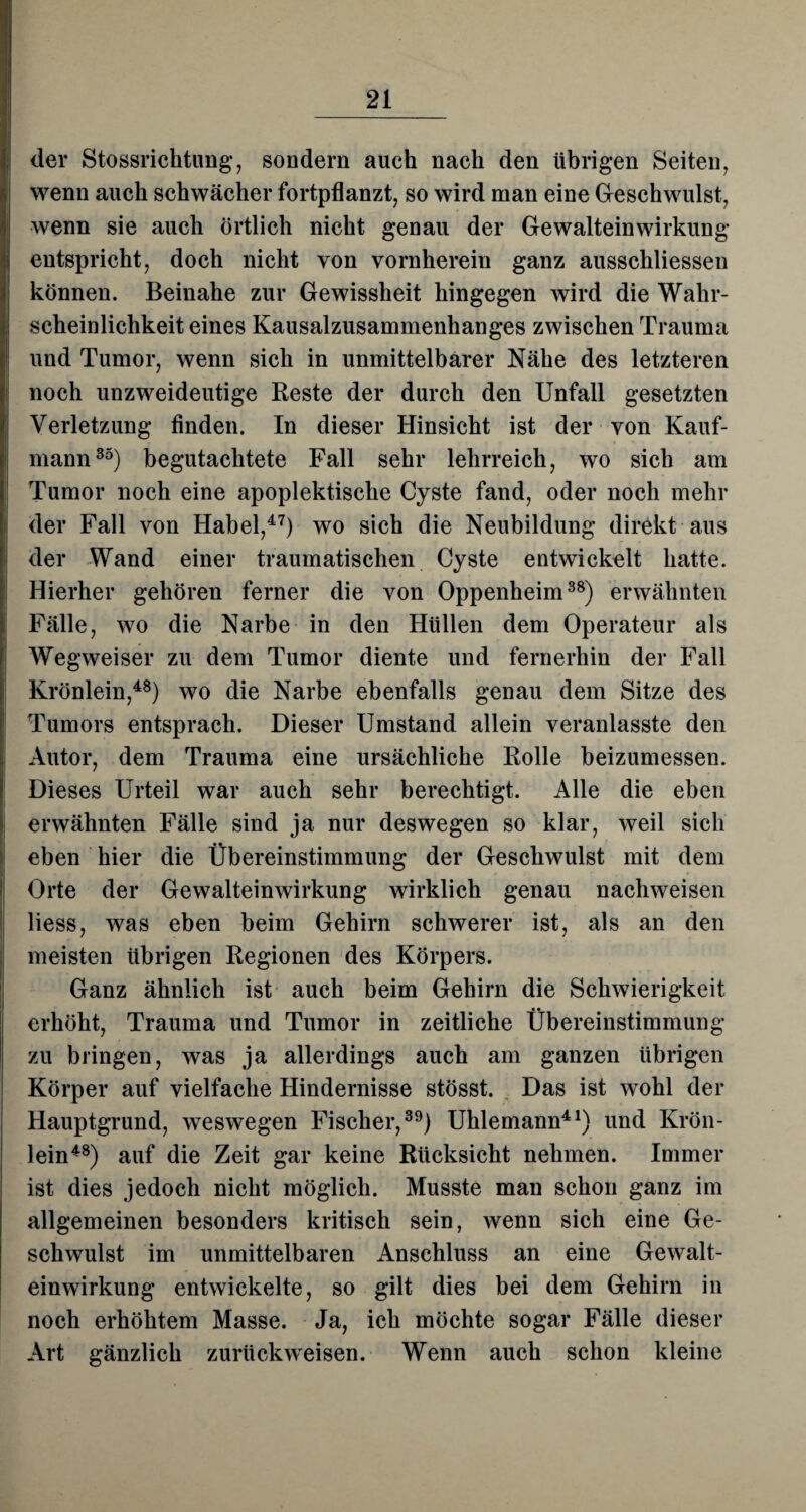 der Stossrichtung, sondern auch nach den übrigen Seiten, wenn auch schwächer fortpflanzt, so wird man eine Geschwulst, wenn sie auch örtlich nicht genau der Gewalteinwirkung entspricht, doch nicht von vornherein ganz ausschliessen können. Beinahe zur Gewissheit hingegen wird die Wahr¬ scheinlichkeit eines Kausalzusammenhanges zwischen Trauma und Tumor, wenn sich in unmittelbarer Nähe des letzteren noch unzweideutige Reste der durch den Unfall gesetzten Verletzung finden. In dieser Hinsicht ist der von Kauf¬ mann35) begutachtete Fall sehr lehrreich, wo sich am Tumor noch eine apoplektische Cyste fand, oder noch mehr der Fall von Habel,47) wo sich die Neubildung direkt aus der Wand einer traumatischen Cyste entwickelt hatte. Hierher gehören ferner die von Oppenheim38) erwähnten Fälle, wo die Narbe in den Hüllen dem Operateur als Wegweiser zu dem Tumor diente und fernerhin der Fall Krönlein,48) wo die Narbe ebenfalls genau dem Sitze des Tumors entsprach. Dieser Umstand allein veranlasste den Autor, dem Trauma eine ursächliche Rolle beizumessen. Dieses Urteil war auch sehr berechtigt. Alle die eben erwähnten Fälle sind ja nur deswegen so klar, weil sich eben hier die Übereinstimmung der Geschwulst mit dem Orte der Gewalteinwirkung wirklich genau nachweisen Hess, was eben beim Gehirn schwerer ist, als an den meisten übrigen Regionen des Körpers. Ganz ähnlich ist auch beim Gehirn die Schwierigkeit erhöht, Trauma und Tumor in zeitliche Übereinstimmung zu bringen, was ja allerdings auch am ganzen übrigen Körper auf vielfache Hindernisse stösst. Das ist wohl der Hauptgrund, weswegen Fischer,39) Uhlemann41) und Krön¬ lein48) auf die Zeit gar keine Rücksicht nehmen. Immer ist dies jedoch nicht möglich. Musste man schon ganz im allgemeinen besonders kritisch sein, wenn sich eine Ge¬ schwulst im unmittelbaren Anschluss an eine Gewalt¬ einwirkung entwickelte, so gilt dies bei dem Gehirn in noch erhöhtem Masse. Ja, ich möchte sogar Fälle dieser Art gänzlich zurückweisen. Wenn auch schon kleine