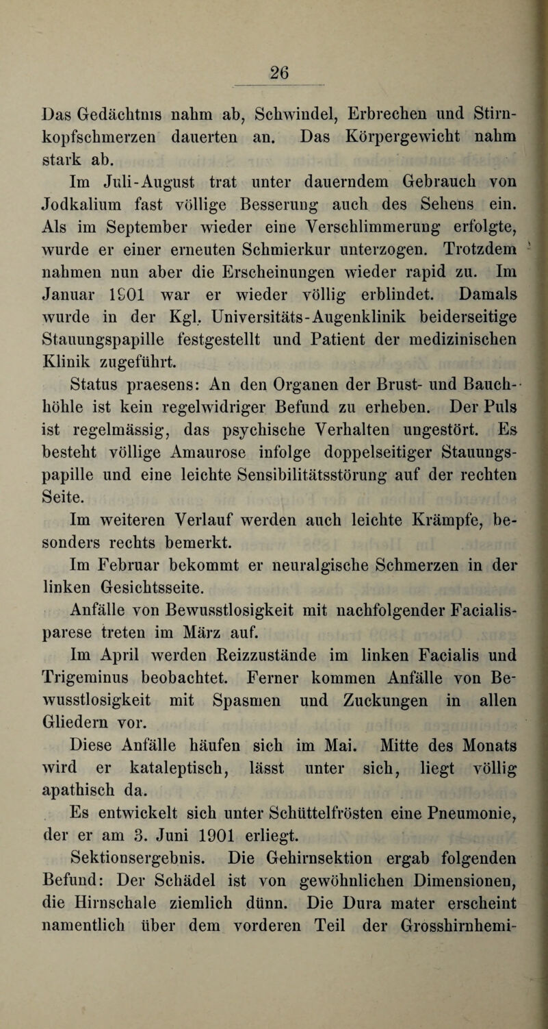 Das Gedächtnis nahm ab, Schwindel, Erbrechen und Stirn¬ kopfschmerzen dauerten an. Das Körpergewicht nahm stark ab. Im Juli-August trat unter dauerndem Gebrauch von Jodkalium fast völlige Besserung auch des Sehens ein. Als im September wieder eine Verschlimmerung erfolgte, wurde er einer erneuten Schmierkur unterzogen. Trotzdem nahmen nun aber die Erscheinungen wieder rapid zu. Im Januar 1901 war er wieder völlig erblindet. Damals wurde in der Kgl. Universitäts-Augenklinik beiderseitige Stauungspapille festgestellt und Patient der medizinischen Klinik zugeführt. Status praesens: An den Organen der Brust- und Bauch¬ höhle ist kein regelwidriger Befund zu erheben. Der Puls ist regelmässig, das psychische Verhalten ungestört. Es besteht völlige Amaurose infolge doppelseitiger Stauungs¬ papille und eine leichte Sensibilitätsstörung auf der rechten Seite. Im weiteren Verlauf werden auch leichte Krämpfe, be¬ sonders rechts bemerkt. Im Februar bekommt er neuralgische Schmerzen in der linken Gesichtsseite. Anfälle von Bewusstlosigkeit mit nachfolgender Facialis- parese treten im März auf. Im April werden Reizzustände im linken Facialis und Trigeminus beobachtet. Ferner kommen Anfälle von Be¬ wusstlosigkeit mit Spasmen und Zuckungen in allen Gliedern vor. Diese Anfälle häufen sich im Mai. Mitte des Monats wird er kataleptisch, lässt unter sich, liegt völlig apathisch da. Es entwickelt sich unter Schüttelfrösten eine Pneumonie, der er am 3. Juni 1901 erliegt. Sektionsergebnis. Die Gehirnsektion ergab folgenden Befund: Der Schädel ist von gewöhnlichen Dimensionen, die Hirnschale ziemlich dünn. Die Dura mater erscheint namentlich über dem vorderen Teil der Grosshirnhemi-