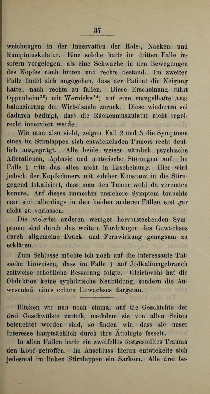 weichungen in der Innervation der Hals-, Nacken- und Rumpfmuskulatur. Eine solche hatte im dritten Falle in¬ sofern Vorgelegen, als eine Schwäche in den Bewegungen des Kopfes nach hinten und rechts bestand. Im zweiten Falle findet sich angegeben, dass der Patient die Neigung hatte, nach rechts zu fallen. Diese Erscheinung führt Oppenheim38) mit Wernicke54) auf eine mangelhafte Aus- balanzierung der Wirbelsäule zurück. Diese wiederum sei dadurch bedingt, dass die Rückenmuskulatur nicht regel¬ recht innerviert werde. Wie man also sieht, zeigen Fall 2 und 3 die Symptome eines im Stirnlappen sich entwickelnden Tumors recht deut¬ lich ausgeprägt. Alle beide weisen nämlich psychische Alterationen, Aphasie und motorische Störungen auf. Im Falle 1 tritt das alles nicht in Erscheinung. Hier wird jedoch der Kopfschmerz mit solcher Konstanz in die Stirn- gegend lokalisiert, dass man den Tumor wohl da vermuten konnte. Auf dieses immerhin unsichere Symptom brauchte man sich allerdings in den beiden anderen Fällen erst gar nicht zu verlassen. Die vielerlei anderen weniger hervorstechenden Sym¬ ptome sind durch das weitere Vordrängen des Gewächses durch allgemeine Druck- und Fernwirkung genugsam zu erklären. Zum Schlüsse möchte ich noch auf die interessante Tat¬ sache hin weisen, dass im Falle 1 auf Jodkaliumgebrauch zeitweise erhebliche Besserung folgte. Gleichwohl hat die Obduktion keine syphilitische Neubildung, sondern die An¬ wesenheit eines echten Gewächses dargetan. Blicken wir nun noch einmal auf die Geschichte der drei Geschwülste zurück, nachdem sie von allen Seiten beleuchtet worden sind, so finden wir, dass sie unser Interesse hauptsächlich durch ihre Ätiologie fesseln. In allen Fällen hatte ein zweifellos festgestelltes Trauma den Kopf getroffen. Im Anschluss hieran entwickelte sich jedesmal im linken Stirnlappen ein Sarkom. Alle drei be-