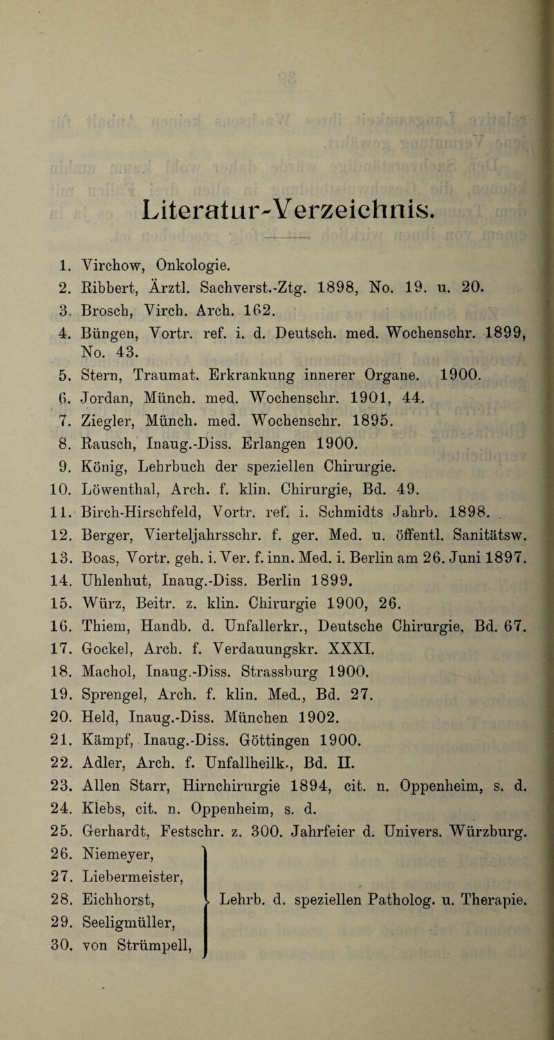 Literatur W erzeichnis. 1. Yirchow, Onkologie. 2. Ribbert, Ärztl. Sachverst.-Ztg. 1898, No. 19. u. 20. 3. Brosch, Virch. Arch. 162. 4. Büngen, Vortr. ref. i. d. Deutsch, med. Wochenschr. 1899, No. 43. 5. Stern, Traumat. Erkrankung innerer Organe. 1900. 6. Jordan, Münch, med. Wochenschr. 1901, 44. 7. Ziegler, Münch, med. Wochenschr. 1895. 8. Rausch, Inaug.-Diss. Erlangen 1900. 9. König, Lehrbuch der speziellen Chirurgie. 10. Löwenthal, Arch. f. klin. Chirurgie, Bd. 49. 11. Birch-Hirschfeld, Vortr. ref. i. Schmidts Jahrb. 1898. . 12. Berger, Vierteljahrsschr. f. ger. Med. u. öffentl. Sanitätsw. 13. Boas, Vortr. geh. i. Ver. f. inn. Med. i. Berlin am 26. Juni 1897. 14. Uhlenhut, Inaug.-Diss. Berlin 1899. 15. Würz, Beitr. z. klin. Chirurgie 1900, 26. 16. Thiem, Handb. d. Unfallerkr., Deutsche Chirurgie, Bd. 67. 17. Gockel, Arch. f. Verdauungskr. XXXI. 18. Machol, Inaug.-Diss. Strassburg 1900. 19. Sprengel, Arch. f. klin. Med., Bd. 27. 20. Held, Inaug.-Diss. München 1902. 21. Kämpf, Inaug.-Diss. Göttingen 1900. 22. Adler, Arch. f. Unfallheilk., Bd. II. 23. Allen Starr, Hirnchirurgie 1894, cit. n. Oppenheim, s. d. 24. Klebs, cit. n. Oppenheim, s. d. 25. Gerhardt, Festschr. z. 300. Jahrfeier d. Univers. Würzburg. 26. Niemeyer, 27. Liebermeister, 28. Eichhorst, Lehrb. d. speziellen Patholog. u. Therapie. 29. Seeligmüller, 30. von Strümpell,