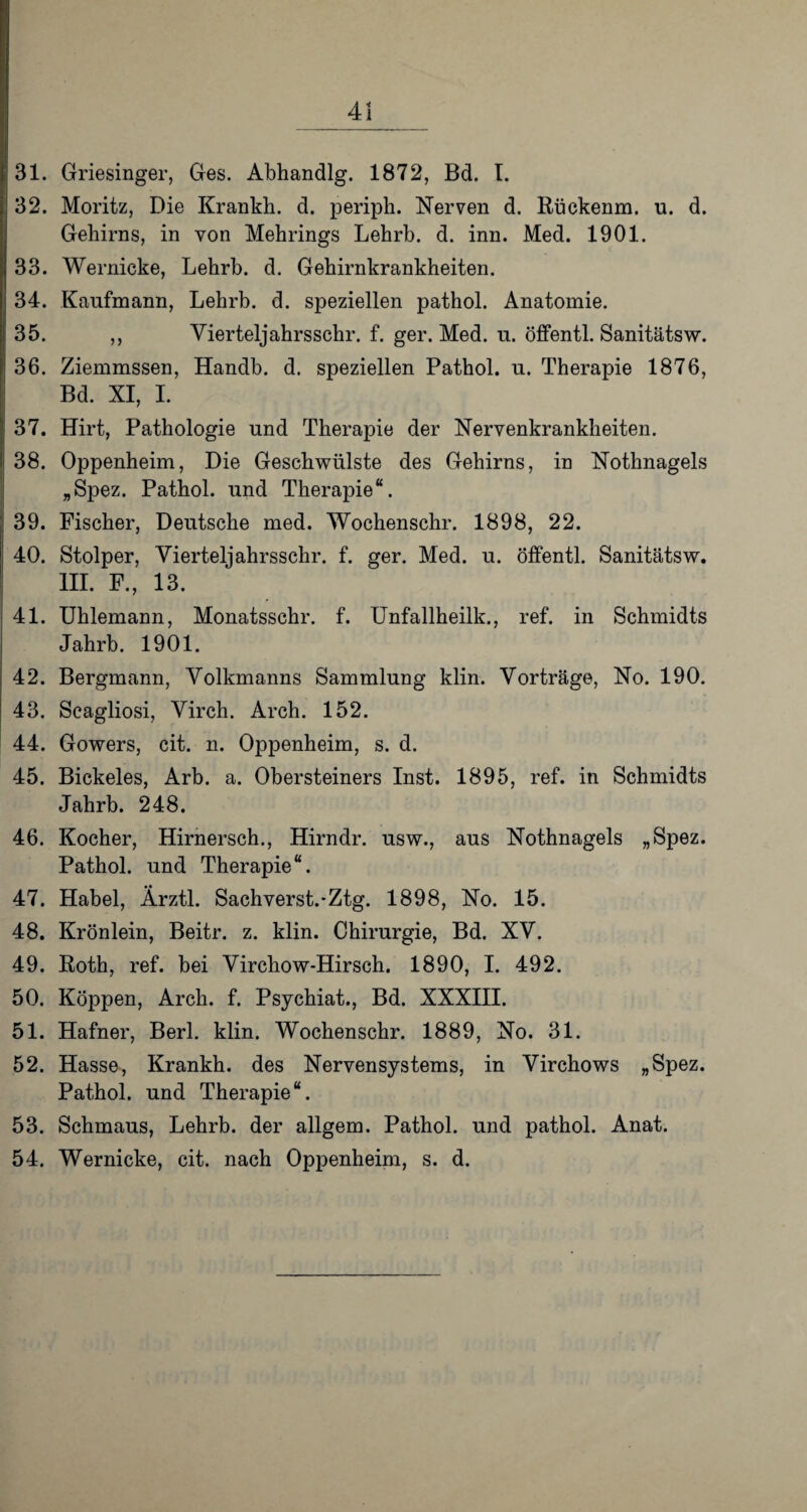 31. Griesinger, Ges. Abhandlg. 1872, Bd. I. 32. Moritz, Die Krankh. d. periph. Nerven d. Eückenm. u. d. Gehirns, in von Mehrings Lehrb. d. inn. Med. 1901. 33. Wernicke, Lehrb. d. Gehirnkrankheiten. 34. Kaufmann, Lehrb. d. speziellen pathol. Anatomie. 35. ,, Vierteljahrsschr. f. ger. Med. u. öffentl. Sanitätsw. 36. Ziemmssen, Handb. d. speziellen Pathol. u. Therapie 1876, Bd. XI, I. 37. Hirt, Pathologie und Therapie der Nervenkrankheiten. 38. Oppenheim, Die Geschwülste des Gehirns, in Nothnagels „Spez. Pathol. und Therapie“. 39. Fischer, Deutsche med. Wochenschr. 1898, 22. 40. Stolper, Vierteljahrsschr. f. ger. Med. u. öffentl. Sanitätsw. III. F., 13. 41. Uhlemann, Monatsschr. f. Unfallheilk., ref. in Schmidts Jahrb. 1901. 42. Bergmann, Volkmanns Sammlung klin. Vorträge, No. 190. 43. Scagliosi, Virch. Arch. 152. 44. Gowers, cit. n. Oppenheim, s. d. 45. Bickeles, Arb. a. Obersteiners Inst. 1895, ref. in Schmidts Jahrb. 248. 46. Kocher, Hirnersch., Hirndr. usw., aus Nothnagels „Spez. Pathol. und Therapie“. 47. Habel, Ärztl. Sachverst.*Ztg. 1898, No. 15. 48. Krönlein, Beitr. z. klin. Chirurgie, Bd. XV. 49. Both, ref. bei Virchow-Hirsch. 1890, I. 492. 50. Koppen, Arch. f. Psychiat., Bd. XXXIII. 51. Hafner, Berl. klin. Wochenschr. 1889, No. 31. 52. Hasse, Krankh. des Nervensystems, in Virchows „Spez. Pathol. und Therapie“. 53. Schmaus, Lehrb. der allgem. Pathol. und pathol. Anat. 54. Wernicke, cit. nach Oppenheim, s. d.