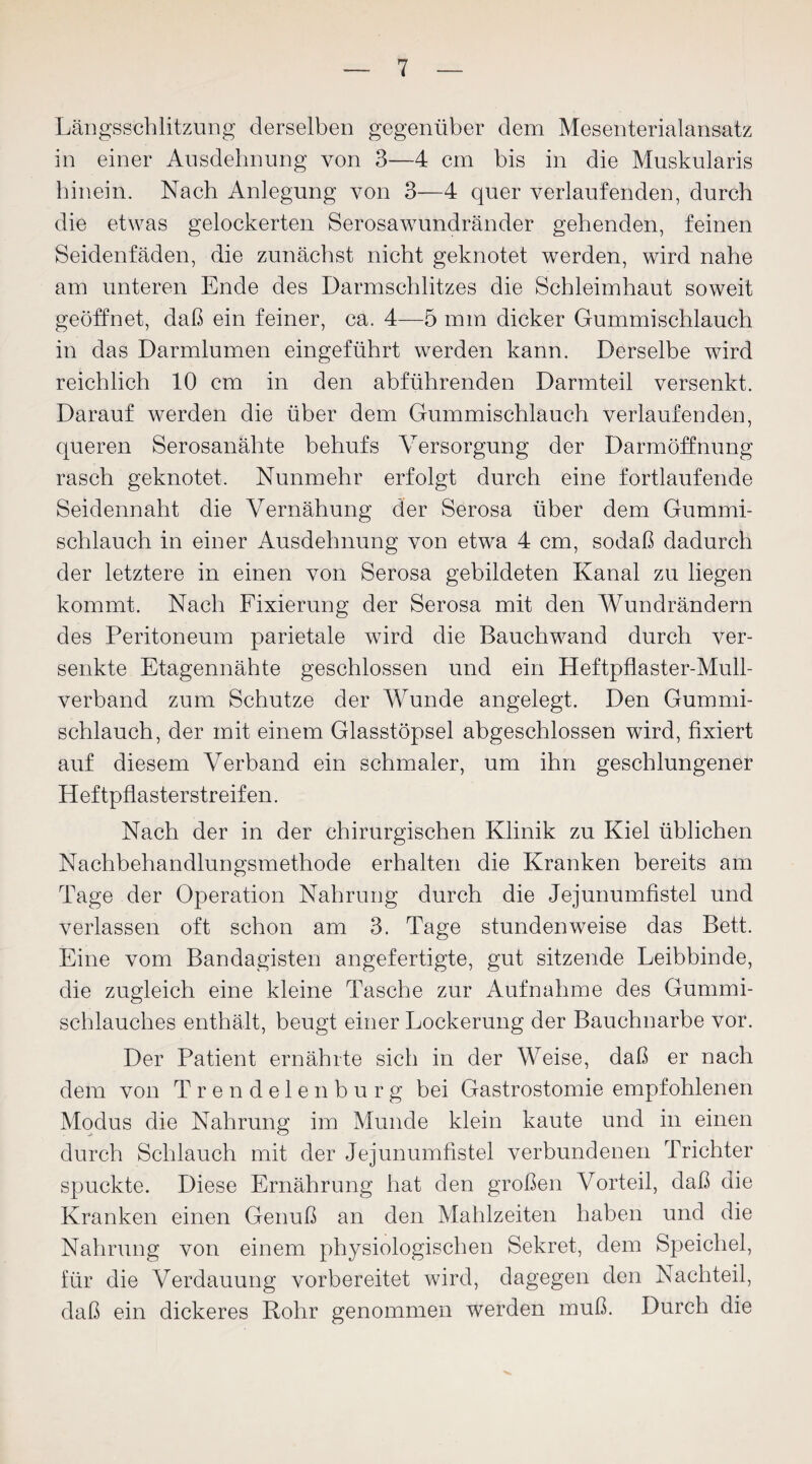 Längsschlitzung derselben gegenüber dem Mesenterialansatz in einer Ausdehnung von 3—4 cm bis in die Muskularis hinein. Nach Anlegung von 3—4 quer verlaufenden, durch die etwas gelockerten Serosawundränder gehenden, feinen Seidenfäden, die zunächst nicht geknotet werden, wird nahe am unteren Ende des Darmschlitzes die Schleimhaut soweit geöffnet, daß ein feiner, ca. 4—5 mm dicker Gummischlauch in das Darmlumen eingeführt werden kann. Derselbe wird reichlich 10 cm in den abführenden Darmteil versenkt. Darauf werden die über dem Gummischlauch verlaufenden, queren Serosanahte behufs Versorgung der Darmöffnung rasch geknotet. Nunmehr erfolgt durch eine fortlaufende Seidennaht die Vernähung der Serosa über dem Gummi¬ schlauch in einer Ausdehnung von etwa 4 cm, sodaß dadurch der letztere in einen von Serosa gebildeten Kanal zu liegen kommt. Nach Fixierung der Serosa mit den Wundrändern des Peritoneum parietale wird die Bauchwand durch ver¬ senkte Etagennähte geschlossen und ein Heftpflaster-Mull¬ verband zum Schutze der Wunde angelegt. Den Gummi¬ schlauch, der mit einem Glasstöpsel abgeschlossen wird, fixiert auf diesem Verband ein schmaler, um ihn geschlungener Heftpflasterstreifen. Nach der in der chirurgischen Klinik zu Kiel üblichen Nachbehandlungsmethode erhalten die Kranken bereits am Tage der Operation Nahrung durch die Jejunumfistel und verlassen oft schon am 3. Tage stundenweise das Bett. Eine vom Bandagisten angefertigte, gut sitzende Leibbinde, die zugleich eine kleine Tasche zur Aufnahme des Gummi¬ schlauches enthält, beugt einer Lockerung der Bauchnarbe vor. Der Patient ernährte sich in der Weise, daß er nach dem von Trendelen bürg bei Gastrostomie empfohlenen Modus die Nahrung im Munde klein kaute und in einen durch Schlauch mit der Jejunumfistel verbundenen Trichter spuckte. Diese Ernährung hat den großen Vorteil, daß die Kranken einen Genuß an den Mahlzeiten haben und die Nahrung von einem physiologischen Sekret, dem Speichel, für die Verdauung vorbereitet wird, dagegen den Nachteil, daß ein dickeres Rohr genommen werden muß. Durch die