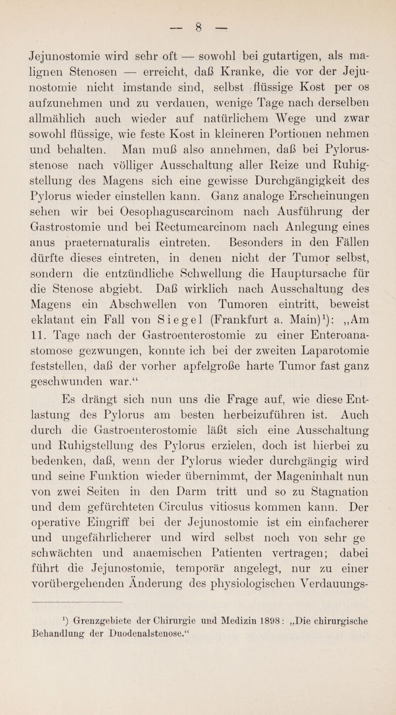 Jejunostomie wird sehr oft — sowohl bei gutartigen, als ma¬ lignen Stenosen — erreicht, daß Kranke, die vor der Jeju¬ nostomie nicht imstande sind, selbst flüssige Kost per os auf zu nehmen und zu verdauen, wenige Tage nach derselben allmählich auch wieder auf natürlichem Wege und zwar sowohl flüssige, wie feste Kost in kleineren Portionen nehmen und behalten. Man muß also annehmen, daß bei Pylorus¬ stenose nach völliger Ausschaltung aller Reize und Ruhig¬ stellung des Magens sich eine gewisse Durchgängigkeit des Pylorus wieder einstellen kann. Ganz analoge Erscheinungen sehen wir bei Oesophaguscarcinom nach Ausführung der Gastrostomie und bei Rectumcarcinom nach Anlegung eines anus praeternaturalis eintreten. Besonders in den Fällen dürfte dieses eintreten, in denen nicht der Tumor selbst, sondern die entzündliche Schwellung die Hauptursache für die Stenose abgiebt. Daß wirklich nach Ausschaltung des Magens ein Abschwellen von Tumoren eintritt, beweist eklatant ein Fall von Siegel (Frankfurt a. Main)1): „Am 11. Tage nach der Gastroenterostomie zu einer Enteroana- stomose gezwungen, konnte ich bei der zweiten Laparotomie feststellen, daß der vorher apfelgroße harte Tumor fast ganz geschwunden war.“ Es drängt sich nun uns die Frage auf, wie diese Ent¬ lastung des Pylorus am besten herbeizuführen ist. Auch durch die Gastroenterostomie läßt sich eine Ausschaltung und Ruhigstellung des Pylorus erzielen, doch ist hierbei zu bedenken, daß, wenn der Pylorus wieder durchgängig wird und seine Funktion wieder übernimmt, der Mageninhalt nun von zwei Seiten in den Darm tritt und so zu Stagnation und dem gefürchteten Circulus vitiosus kommen kann. Der operative Eingriff bei der Jejunostomie ist ein einfacherer und ungefährlicherer und wird selbst noch von sehr ge schwächten und anaemischen Patienten vertragen; dabei führt die Jejunostomie, temporär angelegt, nur zu einer vorübergehenden Änderung des physiologischen Verdauungs- b Grenzgebiete der Chirurgie und Medizin 1898: „Die chirurgische Behandlung der Duodenalstenose.“