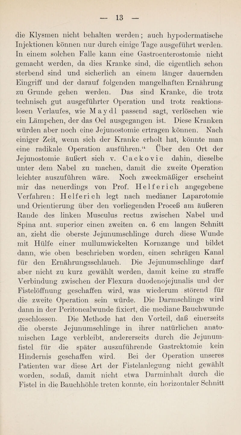 die Klysmen nicht behalten werden; auch hypodermatische Injektionen können nur durch einige Tage ausgeführt werden. In einem solchen Falle kann eine Gastroenterostomie nicht gemacht werden, da dies Kranke sind, die eigentlich schon sterbend sind und sicherlich an einem länger dauernden Eingriff und der darauf folgenden mangelhaften Ernährung zu Grunde gehen werden. Das sind Kranke, die trotz technisch gut ausgeführter Operation und trotz reaktions¬ losen Verlaufes, wie May dl passend sagt, verlöschen wie ein Lämpchen, der das Oel ausgegangen ist. Diese Kranken würden aber noch eine Jejunostomie ertragen können. Nach einiger Zeit, wenn sich der Kranke erholt hat, könnte man eine radikale Operation ausführen.“ Über den Ort der Jejunostomie äußert sich v. Cackovic dahin, dieselbe unter dem Nabel zu machen, damit die zweite Operation leichter auszuführen wäre. Noch zweckmäßiger erscheint mir das neuerdings von Prof. Helfer ich angegebene Verfahren: Helfe rieh legt nach medianer Laparotomie und Orientierung über den vorliegenden Proceß am äußeren Rande des linken Musculus rectus zwischen Nabel und Spina ant. superior einen zweiten ca. 6 cm langen Schnitt an, zieht die oberste Jejunumschlinge durch diese Wunde mit Hülfe einer mullumwickelten Kornzange und bildet dann, wie oben beschrieben worden, einen schrägen Kanal für den Ernährungsschlauch. Die Jejunum schlinge darf aber nicht zu kurz gewählt werden, damit keine zu straffe Verbindung zwischen der Flexura duodenojejunalis und der Fistelöffnung geschaffen wird, was wiederum störend für die zweite Operation sein würde. Die Darmschlinge wird dann in der Peritonealwunde fixiert, die mediane Bauchwunde geschlossen. Die Methode hat den Vorteil, daß einerseits die oberste Jejunumschlinge in ihrer natürlichen anato¬ mischen Lage verbleibt, andererseits durch die Jejunum¬ fistel für die später auszuführende Gastrektomie kein Hindernis geschaffen wird. Bei der Operation unseres Patienten war diese Art der Fistelanlegung nicht gewählt worden, sodaß, damit nicht etwa Darminhalt durch die Fistel in die Bauchhöhle treten konnte, ein horizontaler Schnitt