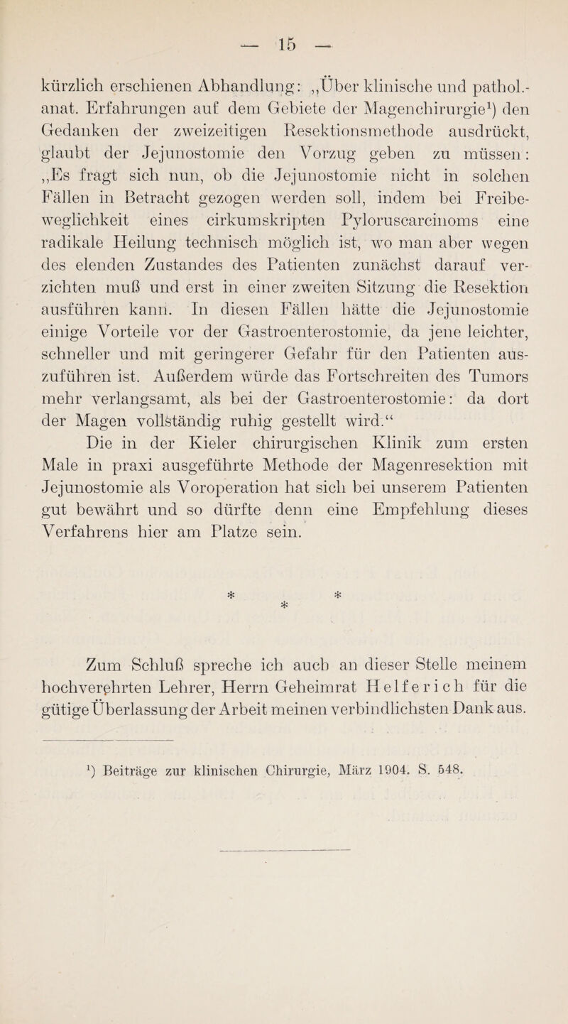 kürzlich erschienen Abhandlung: „Über klinische und pathol.- anat. Erfahrungen auf dem Gebiete der Magen Chirurgie1) den Gedanken der zweizeitigen Resektionsmethode ausdrückt, glaubt der Jejunostomie den Vorzug geben zu müssen: „Es fragt sich nun, ob die Jejunostomie nicht in solchen Fällen in Betracht gezogen werden soll, indem bei Freibe¬ weglichkeit eines cirkumskripten Pyloruscarcinoms eine radikale Heilung technisch möglich ist, wo man aber wegen des elenden Zustandes des Patienten zunächst darauf ver¬ zichten muß und erst in einer zweiten Sitzung die Resektion ausführen kann. In diesen Fällen hätte die Jejunostomie einige Vorteile vor der Gastroenterostomie, da jene leichter, schneller und mit geringerer Gefahr für den Patienten aus¬ zuführen ist. Außerdem würde das Fortschreiten des Tumors mehr verlangsamt, als bei der Gastroenterostomie: da dort der Magen vollständig ruhig gestellt wird.“ Die in der Kieler chirurgischen Klinik zum ersten Male in praxi ausgeführte Methode der Magenresektion mit Jejunostomie als Voroperation hat sich bei unserem Patienten gut bewährt und so dürfte denn eine Empfehlung dieses Verfahrens hier am Platze sein. * * * Zum Schluß spreche ich auch an dieser Stelle meinem hochverehrten Lehrer, Herrn Geheimrat Helfer ich für die gütige Überlassung der Arbeit meinen verbindlichsten Dank aus. b Beiträge zur klinischen Chirurgie, März 1904. S. 548.