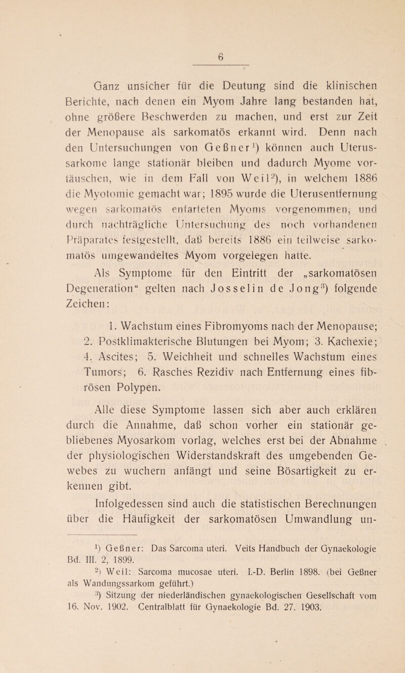 Ganz unsicher für die Deutung sind die klinischen Berichte, nach denen ein Myom Jahre lang bestanden hat, ohne größere Beschwerden zu machen, und erst zur Zeit der Menopause als sarkomatös erkannt wird. Denn nach den Untersuchungen von Geßner1) können auch Uterus¬ sarkome lange stationär bleiben und dadurch Myome Vor¬ täuschen, wie in dem Fall von Weil2), in welchem 1886 die Myotomie gemacht war; 1895 wurde die Uterusentfernung wegen sarkomatös entarteten Myoms vorgenommen, und durch nachträgliche Untersuchung des noch vorhandenen Präparates festgestellt, daß bereits 1886 ein teilweise sarko¬ matös umgewandeltes Myom Vorgelegen hatte. Als Symptome für den Eintritt der „sarkomatösen Degeneration“ gelten nach Jos sei in de Jong3) folgende Zeichen: 1. Wachstum eines Fibromyoms nach der Menopause; 2. Postklimakterische Blutungen bei Myom; 3. Kachexie; 4. Ascites; 5. Weichheit und schnelles Wachstum eines Tumors; 6. Rasches Rezidiv nach Entfernung eines fib¬ rösen Polypen. Alle diese Symptome lassen sich aber auch erklären durch die Annahme, daß schon vorher ein stationär ge¬ bliebenes Myosarkom vorlag, welches erst bei der Abnahme der physiologischen Widerstandskraft des umgebenden Ge¬ webes zu wuchern anfängt und seine Bösartigkeit zu er¬ kennen gibt. Infolgedessen sind auch die statistischen Berechnungen über die Häufigkeit der sarkomatösen Umwandlung un- 6 Geßner: Das Sarcoma uteri. Veits Handbuch der Gynaekologie Bd. III. 2, 1899. 2) Weil: Sarcoma mucosae uteri. I.-D. Berlin 1898. (bei Geßner als Wandungssarkom geführt.) ;!) Sitzung der niederländischen gynaekologischen Gesellschaft vom 16. Nov. 1902. Centralblatt für Gynaekologie Bd. 27. 1903,