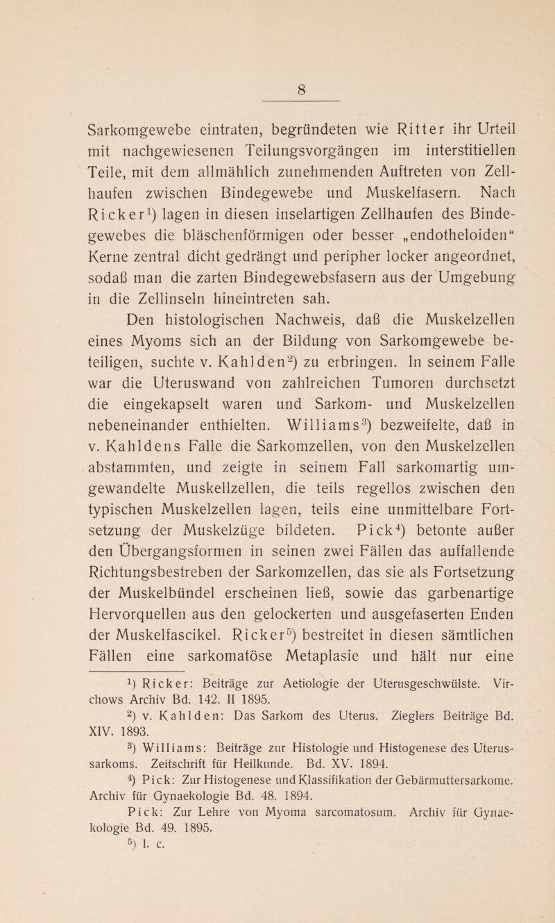 Sarkomgewebe eintraten, begründeten wie Ritter ihr Urteil mit nachgewiesenen Teilungsvorgängen im interstitiellen Teile, mit dem allmählich zunehmenden Auftreten von Zell¬ haufen zwischen Bindegewebe und Muskelfasern. Nach Rick er1) lagen in diesen inselartigen Zellhaufen des Binde¬ gewebes die bläschenförmigen oder besser „endotheloiden“ Kerne zentral dicht gedrängt und peripher locker angeordnet, sodaß man die zarten Bindegewebsfasern aus der Umgebung in die Zellinseln hineintreten sah. Den histologischen Nachweis, daß die Muskelzellen eines Myoms sich an der Bildung von Sarkomgewebe be¬ teiligen, suchte v. Kahl den2) zu erbringen. In seinem Falle war die Uteruswand von zahlreichen Tumoren durchsetzt die eingekapselt waren und Sarkom- und Muskelzellen nebeneinander enthielten. Williams3) bezweifelte, daß in v. Kahldens Falle die Sarkomzellen, von den Muskelzellen abstammten, und zeigte in seinem Fall sarkomartig um¬ gewandelte Muskellzellen, die teils regellos zwischen den typischen Muskelzellen lagen, teils eine unmittelbare Fort¬ setzung der Muskelzüge bildeten. Pick4) betonte außer den Übergangsformen in seinen zwei Fällen das auffallende Richtungsbestreben der Sarkomzellen, das sie als Fortsetzung der Muskelbündel erscheinen ließ, sowie das garbenartige Hervorquellen aus den gelockerten und ausgefaserten Enden der Muskelfascikel. Rick er5) bestreitet in diesen sämtlichen Fällen eine sarkomatöse Metaplasie und hält nur eine b Rick er: Beiträge zur Aetiologie der Uterusgeschwülste. Vir- chows Archiv Bd. 142. II 1895. 2) v. Kahl den: Das Sarkom des Uterus. Zieglers Beiträge Bd. XIV. 1893. 3) Williams: Beiträge zur Histologie und Histogenese des Uterus¬ sarkoms. Zeitschrift für Heilkunde. Bd. XV. 1894. 4) Pick: Zur Histogenese und Klassifikation der Gebärmuttersarkome. Archiv für Gynaekologie Bd. 48. 1894. Pick: Zur Lehre von Myoma sarcomatosum. Archiv für Gynae¬ kologie Bd. 49. 1895. 5) 1. c.