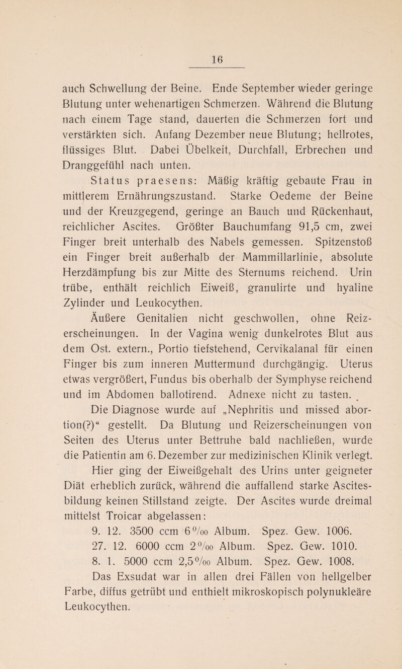 auch Schwellung der Beine. Ende September wieder geringe Blutung unter wehenartigen Schmerzen. Während die Blutung nach einem Tage stand, dauerten die Schmerzen fort und verstärkten sich. Anfang Dezember neue Blutung; hellrotes, flüssiges Blut. Dabei Übelkeit, Durchfall, Erbrechen und Dranggefühl nach unten. Status praesens: Mäßig kräftig gebaute Frau in mittlerem Ernährungszustand. Starke Oedeme der Beine und der Kreuzgegend, geringe an Bauch und Rückenhaut, reichlicher Ascites. Größter Bauchumfang 91,5 cm, zwei Finger breit unterhalb des Nabels gemessen. Spitzenstoß ein Finger breit außerhalb der Mammillarlinie, absolute Herzdämpfung bis zur Mitte des Sternums reichend. Urin trübe, enthält reichlich Eiweiß, granulirte und hyaline Zylinder und Leukocythen. Äußere Genitalien nicht geschwollen, ohne Reiz¬ erscheinungen. In der Vagina wenig dunkelrotes Blut aus dem Ost. extern., Portio tiefstehend, Cervikalanal für einen Finger bis zum inneren Muttermund durchgängig. Uterus etwas vergrößert, Fundus bis oberhalb der Symphyse reichend und im Abdomen ballotirend. Adnexe nicht zu tasten. « Die Diagnose wurde auf „Nephritis und missed abor- tion(?)K gestellt. Da Blutung und Reizerscheinungen von Seiten des Uterus unter Bettruhe bald nachließen, wurde die Patientin am 6. Dezember zur medizinischen Klinik verlegt. Hier ging der Eiweißgehalt des Urins unter geigneter Diät erheblich zurück, während die auffallend starke Ascites¬ bildung keinen Stillstand zeigte. Der Ascites wurde dreimal mittelst Troicar abgelassen: 9. 12. 3500 ccm 6%o Album. Spez. Gew. 1006. 27. 12. 6000 ccm 2°/oo Album. Spez. Gew. 1010. 8. 1. 5000 ccm 2,5%o Album. Spez. Gew. 1008. Das Exsudat war in allen drei Fällen von hellgelber Farbe, diffus getrübt und enthielt mikroskopisch polynukleäre Leukocythen.