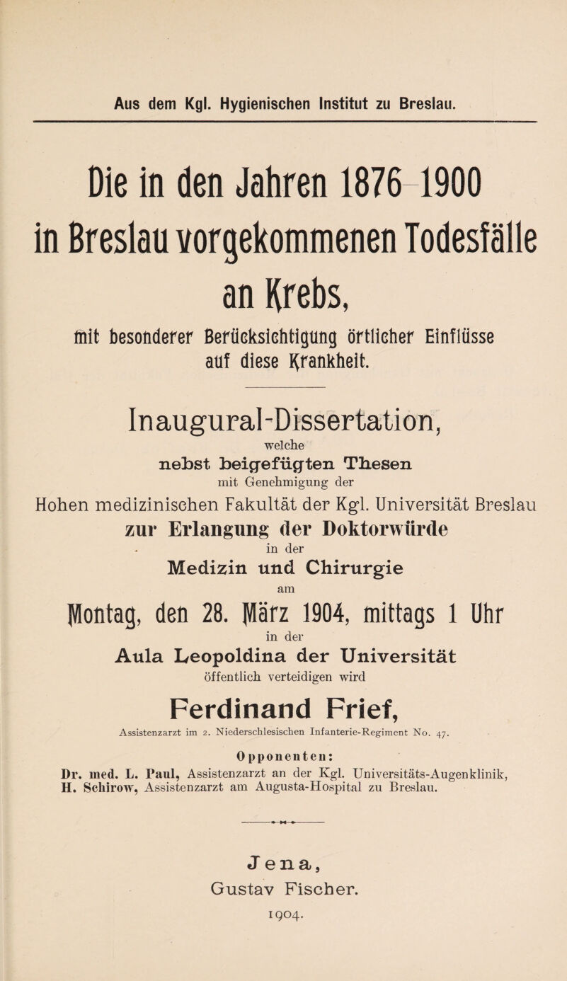 Aus dem Kgl. Hygienischen Institut zu Breslau. Die in den Jahren 1876 1900 in Breslau vorgekommenen Todesfälle an Krebs, mit besonderer Berücksichtigung örtlicher Einflüsse auf diese Krankheit. Inaugural-Dissertation, welche nebst beigefiigten Tbesen mit Genehmigung der Hohen medizinischen Fakultät der Kgl. Universität Breslau zur Erlangung der Doktorwürde in der Medizin und Chirurgie am Montag, den 28. März 1904, mittags 1 Uhr in der Aula Leopoldina der Universität öffentlich verteidigen wird Ferdinand Frief, Assistenzarzt im 2. Niederschlesischen Infanterie-Regiment No. 47. Opponenten: Dl’, med. L. Paul, Assistenzarzt an der Kgl. Universitäts-Augenklinik, H. Schirow, Assistenzarzt am Augusta-Hospital zu Breslau. Jena, Gustav Fischer. 1904.