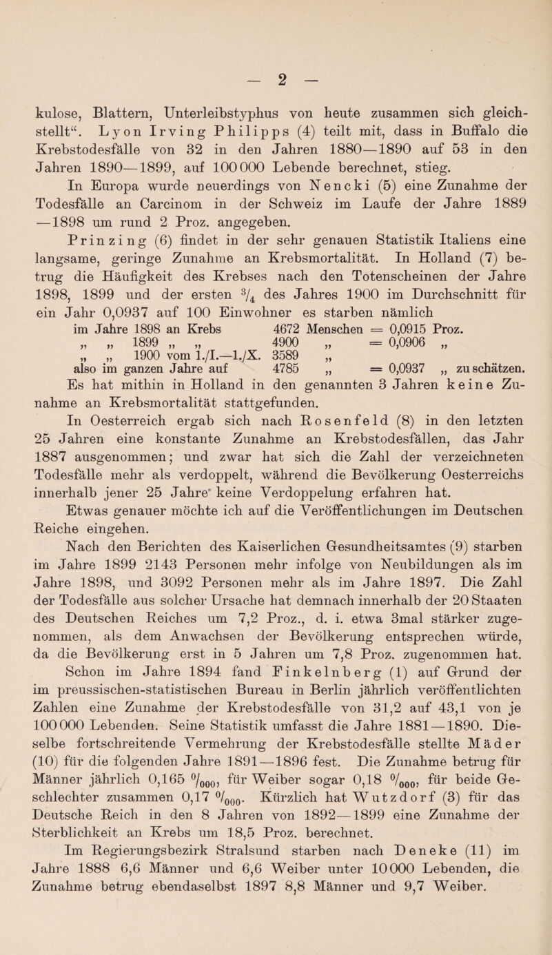 kulose, Blattern, Unterleibstyphus von heute zusammen sich gleich¬ stellt“ . Lyon Irving Philipps (4) teilt mit, dass in Buffalo die Krebstodesfälle von 32 in den Jahren 1880—1890 auf 53 in den Jahren 1890—1899, auf 100000 Lebende berechnet, stieg. In Europa wurde neuerdings von Nencki (5) eine Zunahme der Todesfälle an Carcinom in der Schweiz im Laufe der Jahre 1889 —1898 um rund 2 Proz. angegeben. Prinzing (6) findet in der sehr genauen Statistik Italiens eine langsame, geringe Zunahme an Krebsmortalität. In Holland (7) be¬ trug die Häufigkeit des Krebses nach den Totenscheinen der Jahre 1898, 1899 und der ersten 3/4 des Jahres 1900 im Durchschnitt für ein Jahr 0,0937 auf 100 Einwohner es starben nämlich im Jahre 1898 an Krebs 4672 Menschen = 0,0915 Proz. „ „ 1899 „ „ 4900 „ = 0,0906 „ „ „ 1900 vom l./L—1./X. 3589 also im ganzen Jahre auf 4785 „ = 0,0937 „ zu schätzen. Es hat mithin in Holland in den genannten 3 Jahren keine Zu¬ nahme an Krebsmortalität stattgefunden. In Oesterreich ergab sich nach Po senfe ld (8) in den letzten 25 Jahren eine konstante Zunahme an Krebstodesfällen, das Jahr 1887 ausgenommen; und zwar hat sich die Zahl der verzeichneten Todesfälle mehr als verdoppelt, während die Bevölkerung Oesterreichs innerhalb jener 25 Jahre' keine Verdoppelung erfahren hat. Etwas genauer möchte ich auf die Veröffentlichungen im Deutschen Peiche eingehen. Nach den Berichten des Kaiserlichen Gesundheitsamtes (9) starben im Jahre 1899 2143 Personen mehr infolge von Neubildungen als im Jahre 1898, und 3092 Personen mehr als im Jahre 1897. Die Zahl der Todesfälle aus solcher Ursache hat demnach innerhalb der 20 Staaten des Deutschen Reiches um 7,2 Proz., d. i. etwa 3mal stärker zuge¬ nommen, als dem Anwachsen der Bevölkerung entsprechen würde, da die Bevölkerung erst in 5 Jahren um 7,8 Proz. zugenommen hat. Schon im Jahre 1894 fand Einkelnberg (1) auf Grund der im preussischen-statistischen Bureau in Berlin jährlich veröffentlichten Zahlen eine Zunahme der Krebstodesfälle von 31,2 auf 43,1 von je 100000 Lebenden. Seine Statistik umfasst die Jahre 1881 —1890. Die¬ selbe fortschreitende Vermehrung der Krebstodesfälle stellte Mäder (10) für die folgenden Jahre 1891 —1896 fest. Die Zunahme betrug für Männer jährlich 0,165 °/000, für Weiber sogar 0,18 °/000, für beide Ge¬ schlechter zusammen 0,17 °/000. Kürzlich hat W utzdorf (3) für das Deutsche Reich in den 8 Jahren von 1892—1899 eine Zunahme der Sterblichkeit an Krebs um 18,5 Proz. berechnet. Im Regierungsbezirk Stralsund starben nach Deneke (11) im Jahre 1888 6,6 Männer und 6,6 Weiber unter 10000 Lebenden, die Zunahme betrug ebendaselbst 1897 8,8 Männer und 9,7 Weiber.