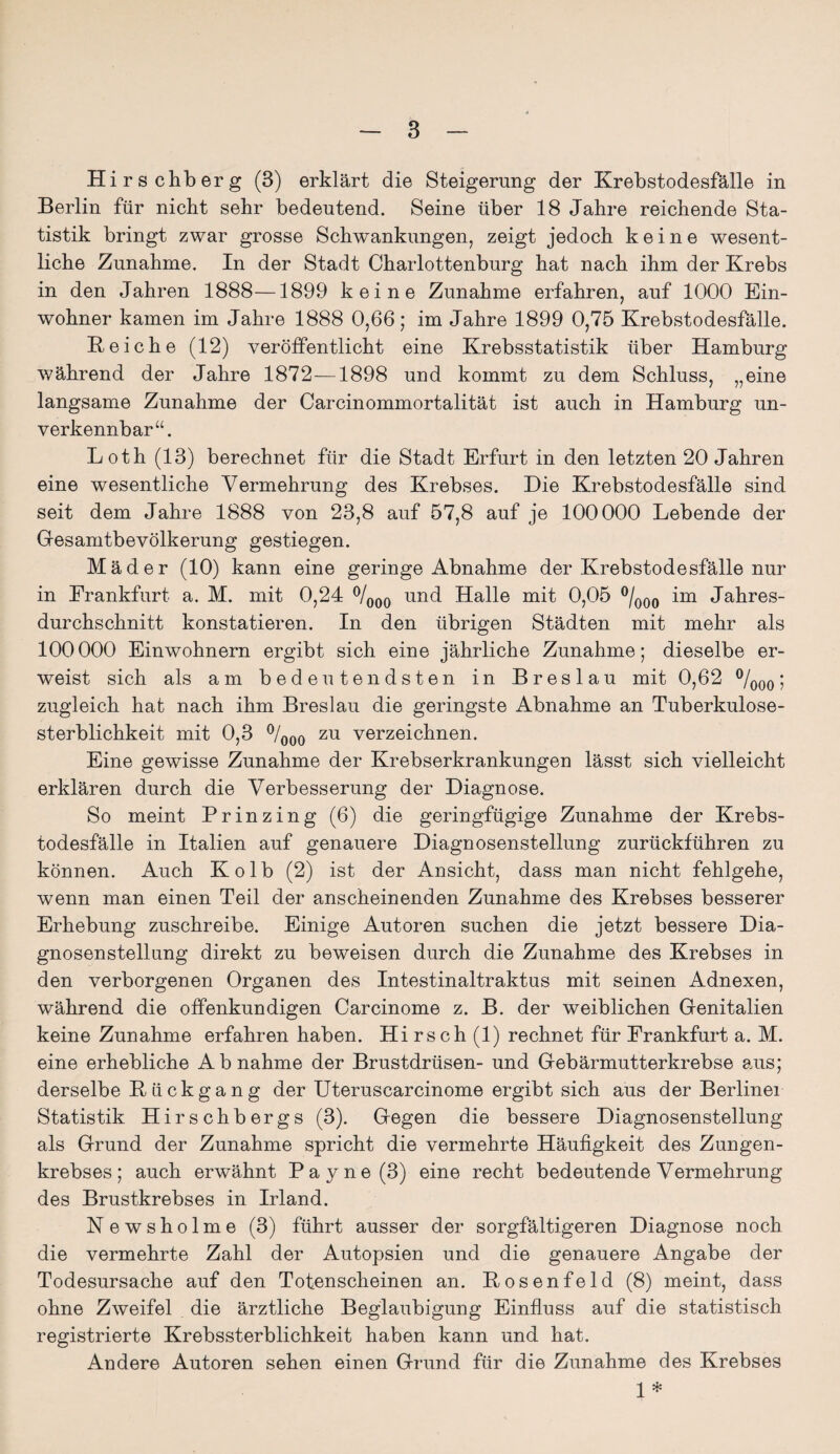 Hirschberg (3) erklärt die Steigerung der Krebstodesfälle in Berlin für nicht sehr bedeutend. Seine über 18 Jahre reichende Sta¬ tistik bringt zwar grosse Schwankungen, zeigt jedoch keine wesent¬ liche Zunahme. In der Stadt Charlottenburg hat nach ihm der Krebs in den Jahren 1888—1899 keine Zunahme erfahren, auf 1000 Ein¬ wohner kamen im Jahre 1888 0,66; im Jahre 1899 0,75 Krebstodesfälle. B eiche (12) veröffentlicht eine Krebsstatistik über Hamburg während der Jahre 1872—1898 und kommt zu dem Schluss, „eine langsame Zunahme der Carcinommortalität ist auch in Hamburg un¬ verkennbar“. Loth (13) berechnet für die Stadt Erfurt in den letzten 20 Jahren eine wesentliche Vermehrung des Krebses. Die Krebstodesfälle sind seit dem Jahre 1888 von 23,8 auf 57,8 auf je 100000 Lebende der Gesamtbevölkerung gestiegen. Mäder (10) kann eine geringe Abnahme der Krebstodesfälle nur in Frankfurt a. M. mit 0,24 °/000 und Halle mit 0,05 °/000 im Jahres¬ durchschnitt konstatieren. In den übrigen Städten mit mehr als 100000 Einwohnern ergibt sich eine jährliche Zunahme; dieselbe er¬ weist sich als am bedeutendsten in Breslau mit 0,62 °/000; zugleich hat nach ihm Breslau die geringste Abnahme an Tuberkulose¬ sterblichkeit mit 0,3 °/000 zu verzeichnen. Eine gewisse Zunahme der Krebserkrankungen lässt sich vielleicht erklären durch die Verbesserung der Diagnose. So meint Prinzing (6) die geringfügige Zunahme der Krebs¬ todesfälle in Italien auf genauere Diagnosenstellung zurückführen zu können. Auch Kolb (2) ist der Ansicht, dass man nicht fehlgehe, wenn man einen Teil der anscheinenden Zunahme des Krebses besserer Erhebung zuschreibe. Einige Autoren suchen die jetzt bessere Dia¬ gnosenstellung direkt zu beweisen durch die Zunahme des Krebses in den verborgenen Organen des Intestinaltraktus mit seinen Adnexen, während die offenkundigen Carcinome z. B. der weiblichen Genitalien keine Zunahme erfahren haben. Hi rsch (1) rechnet für Frankfurt a. M. eine erhebliche Abnahme der Brustdrüsen- und Gebärmutterkrebse aus; derselbe Rückgang der Uteruscarcinome ergibt sich aus der Berliner Statistik Hirschbergs (3). Gegen die bessere Diagnosenstellung als Grund der Zunahme spricht die vermehrte Häufigkeit des Zungen¬ krebses; auch erwähnt Pa y ne (3) eine recht bedeutende Vermehrung des Brustkrebses in Irland. Newsholme (3) führt ausser der sorgfältigeren Diagnose noch die vermehrte Zahl der Autopsien und die genauere Angabe der Todesursache auf den Totenscheinen an. Bosenfeld (8) meint, dass ohne Zweifel die ärztliche Beglaubigung Einfluss auf die statistisch registrierte Krebssterblichkeit haben kann und hat. Andere Autoren sehen einen Grund für die Zunahme des Krebses 1 *